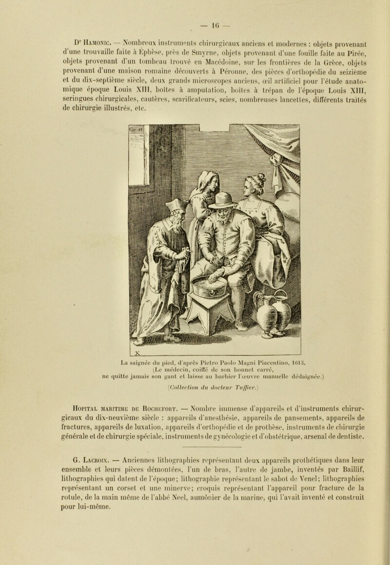 k; — D'‘ llAMONic. — Nüinbmix inslnim»'nis cliinii'.^icaux anciens el inodornos : objets provenant (1 une trouvaille laite a Kplièse, pies de Sinyrne, objets provenant d’une Ibuille faite au Pirée, objets provenant d'un tombeau trouvé en Macédoine, sur les frontières de la (irèce, objets provenant d’une maison romaine découverts à Péronne, des pièces d’ortbopédie du seizième et du dix-septième siècle, dmix ^l’iinds microscopes anciens, leil artificiel pour l’étude anato- mique époque Louis XTTt, boîtes à amputation, boîtes tà tréfian de l’époque Louis XIIJ, seringues cbirurgicales, cautères, scarificatimrs, scies, nombreuses lancettes, différents traités de chirurgie illustrés, etc. L2L —J La saiynéc du pied. d'a|)rès Pieti'o Paolo Ma;;ni Piacenlino, 1G13. i^Lc médecin, coifTé de son lionnet carré, ne (initie jamais son gant et taisse an l)arlncr l'œnvre mannelle dédaignée.) [(Uil 1er lion du docteur Tul]ier.) Hoi'ITAL maritime niî Rociikfoht. —Nombre immense d'appareils et d'instruments ebirur- gicaux du dix-neuvième siècle : appareils d'anestbésie, appareils de pansements, appareils de fractures, appareils de luxation, appareils d’ortbo|M'die et de prothèse, insiruments de ebirurgie générale et de ebirurgie spéciale, instruments de gynécologie et d'(d)slél lâque, arsenal de dentiste. G. Lacroix. — Anciennes litbograpbies ri'présentant deux appareils prothétiques dans leur ensemble et leurs jiièces démontées, l’iin de bras, l’autre de jambe, inventés par Baillif, litbogra[)bies qui datent de l'époque; lithographie repri'senlant le sabot de Venel; litbograpbies représentant un corset et une minerve; ci'()([uis représentant l’appareil pour fracture de la rotule, de la main même de l'abbi- Xnd, aumônier de la marine, qui l'avait inventé et construit pour lui-même.