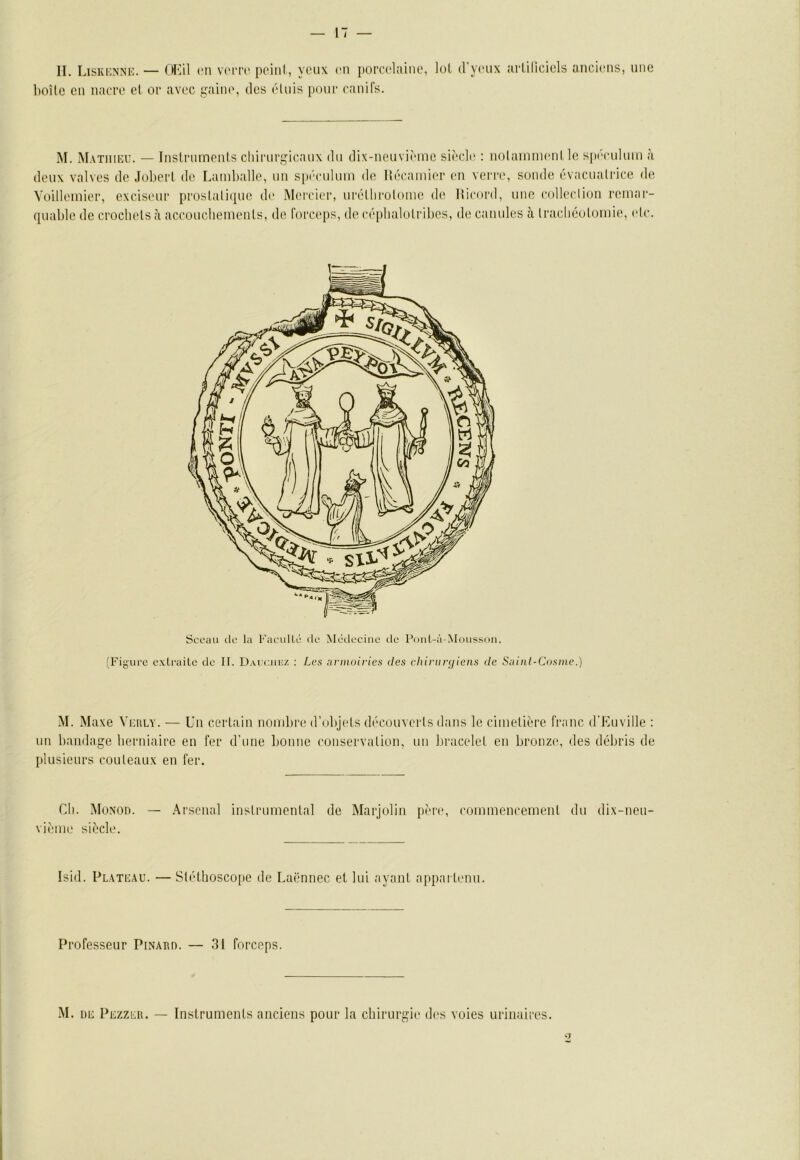 II. Liskionne. — OKil ni V(MT(‘ poini, yeux ni poi'celaiiie, lui d’ynix arüliciels ancinis, une lioUc eu iiaeee et or avec gaine, des éluis pour raniCs. M. Mathieu. — Inslruments chirurgicaux du dix-iieuviriiie siècle : nolainnienl le sp('culum à Voilleiiiier, exciseur proslalique de Mei'cier, urélhroUune de Hirord, une collerlioii remar- quable de crochels à accoucliemeiits, de Forceps, de céphalolribes, de canules cà Iracliéolomie, eic. M. Maxe Verly. — Un cerlain nombre d’ubjels dècouverls dans le cimelière franc d'Euville : un bandage beriiiaire en fer d’une bonne coiiservalion, un bracelel en bronze, des débris de plusieurs couleaux en fer. Cil. MoNon. — .Arsenal inslrumenlal de Marjolin père, rommencemenl du dix-neu- vième siècle. Isid. Plateau. — SléÜioscope de Laënnec et lui ayant appai tenii. Professeur PiNAiin. — 31 forceps. •M. UE Pezzeii. — Instruments aneiens pour la chirurgie d('s voies urinaires. Sceau de la Facullé fie Médecine de Ponl-ù-Moussoii. (Figure c.xlraitc de II. D.veuiiuz : Les armoiries des chirurgiens de Sainl-Cosine.)