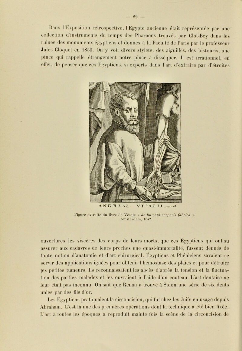 Dans rKxiK)sil,ion l’ôlrospcclive, l’Kgvptc aiici('iiiie ('‘(ail l•e|)I•('‘SCMlé(^ |>ar une colU'clion (rinsiriiineiils du (em[)S des Dharaoiis Irouva'S par (^lot-Hey dans les ruines des inonuinenls (‘”y|)liens el düniR'S à la Facidlé de Paris par le professeur Jules Clo(juel en 18'iO. On y voil divers slylels, des aiguilles, des bislouris, une pince (|ui rappelle étrangc'ineid noire j)inee à diss(‘quer. Il est irrationnel, en elTel, de jienser (|ue ees Egyptiens, si experls dans l’art d’extraire par d’étroites AND REAL V Z S A L I I .^va. ;l8 Figure extraite du li\re de Vesale « de humnni corporis (’nbrica ». Amsterdam, tG42. ouvertures les viscères des corps de leurs morts, que ces Égypliens (|ui ont su assurer aux cadavres de leurs proches tme quasi-immortalité, fussent dénués de toute notion d’anatomie et d’art chirurgical. Egyptiens et Phéniciens savaient se servir des applications ignées pour obtenir l’hémostase des plaies et pour détruire ]es [jetiles tumeurs. Ils reconnaissaient les abcès d'après la tension et la lluctua- tion des parties malades et les ouvraient à l’aide d’un couteau. L'art dentaire ne leur était pas inconnu. On sait que Henan a trouvé à Sidon une série' de six dents unies par des fils d’or. L(‘S Égyptiens pratiepiaient la (drconcision, qui l’ut chez les Juifs eu usage depuis .\braham. (re'st là une d(‘s pix'inières oi)éralions dont la te(*hni<pie a été luen fixée. L’art à toutes les époepies a repi'oduit mainte fois la scène de la cii'concision de