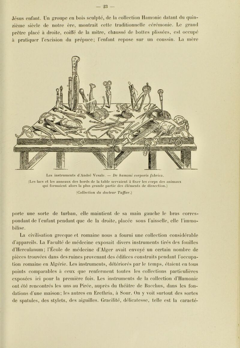 Jésus onfiiiil. Un groupe en bois S(*iil|>té, <le la colleclion llainonic dalant, fin quin- zième sièele de noire ère, inonlraiL eelle traditionnelle eérémonie. Le grand prêtre j)laeé à droite, coiflé de la mitre, chaussé de hotlcs laissées, est occupé à prati([uer l’excision du prépuce; renfant repose sur un coussin. La mère Les instruments d'André 'Vesale. — De hitmnni corporis fiibrica. (Les lacs et les anneaux des bords de la table servaient à fixer les corps des animaux qui formaient alors la plus grande partie des éléments tle dissection.) {Colleclion du docleiir Tufjier.) porte une sorte de turban, elle maintient de sa main gauche le bras corres- pondant de l’enfant pendant que de la droite, placée sous l’aisselle, elle l’iinmo- Itilise. La civilisation grecque et romaine nous a fourni une collection considérable d’appareils. La Faculté de médecine exposait divers instruments lirésdes fouilles d’IIerculanum ; l’École de médecine d’Alger avait envoyé un certain nombre de pièces trouvées dans des ruines provenant des édifices constrtiits pendant l’occupa- tion romaine en Algérie. Les instruments, détériorés par le temps, étaient en tous |)oiuts comparables à ceux que renferment toutes les collections particulières exposées ici pour la première fois. Les instruments de la collection d’Hamonic ont été rencontrés les uns au Pirée, auprès du théâtre de Harchus, dans les fon- dations d’une maison; les autres en Erethria, à Sour. Ou y voit surtout des sortes de spatules, des stylets, d(‘s aiguilles. (îracilité, délicatesse, telle est la caracté-