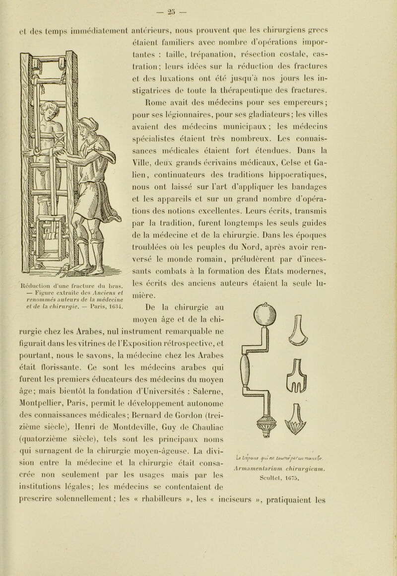 ('I (les lem|)s immédinleim'iil Ucchicli<in d'une rracture du ])ras. anl('i‘ieiirs, nous |ii‘ouvcnt (jiio les cliirurgiens gia'cs ('‘(aieni fainiliers avec iioinhi'e (l’o|)('‘iitions impor- (aiiles : (aille, Irépaiialioii, r(3se(:lion costale, cas- Iralion; leurs iiha's sur la laMliiclioii des fracLuia's cl d('S luxalions ont éL('“ jusfju'à nos jours les in- stigatrices (!(' toulc la tli(^‘rapcnti([iie des fractures. Rome avait des médecins pour scs empereurs; j)Our ses légionnaires, pour ses gladiateurs; les villes avaient des méd('cins municipaux; les médecins spécialistes étaient très nombreux. Les connais- sances médicales étaient, fort étendues. Dans la Ville, deux grands écrivains médicaux, Ceisc et (la- lien, continuateurs des traditions hi|)pocratiqucs, nous ont laissé sur l’art d’appliquer les bandages et les appareils et sur un grand nombre d’opéra- tions des notions excellentes. Leurs écrits, transmis par la tradition, furent longtemps les seuls guides de la médecine et de la chirurgie. Dans les époques trouldécs oii les peuples du Nord, après avoir ren- versé le monde romain, préludèrent par d’inces- sants combats à la formation des États modernes, les écrits des anciens auteurs étaient la seule lu- — Figure extrailc dos Anciens el renommés nutenrs lie In médecine el de In chiriirçjie. - Varis, \G.U. Re la clururgic aU moyen âge et de la chi- rurgie chez les Arabes, nul instrument remai'quable ne figurait dans les vitrines de l’Exposition rétrospective, et pourtant, nous le savons, la médecine chez les Arabes était llorissante. Ce sont les médecins arabes qui furent les premiers éducateurs des médecins du moyen Age; mais bientc'A la fondation d’üniversités : Salerne, Montpellier, Paris, permit le déveloi)pement autonome des connaissances médicales; Rernard de Cordon (trei- zième siècle), Henri de Montdeville, (niy de Chauliac (quatorzième siècle), tels sont les principaux noms ([Lii surnagent de la chirurgie moyen-àgeuse. La divi- sion entre la médecine et la chirurgie était (*onsa- crée non seulement par les usages mais par les institidions légales; les médecins S(‘ conteutaient de prescrire soleniiellement ; les « rhabilleurs », les « inciseurs », pratiquaient les Le trépané i^ul en toui'nèpiriuiniancfLe. l vmi\ m en in rium ch ini rijicn m. Soultof, 1075.