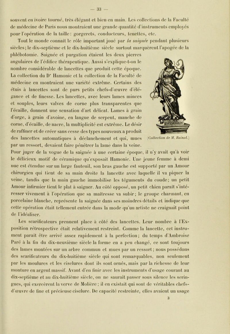 souu'iü, CM ivoire (otiriK', très élégant et Inen en main. T^es collcelions de la Faenité (le médeeinc de Paris nous montraient une grande quantité d'instruments employés pour l'opération de la taille: gorgerets, (‘onduelenrs, tenettes, etc. Tout le monde connaît le r(')le important joué par la saignée pendant plusieurs siècles; le dix-septième et le dix-luiitième siècle surtout mar(|uèrent l’apogée de la phlébotomie. Saignée et purgation étaient les deux pierres angulaires de l’édifice thérapeutique. Aussi s’expli(pie-t-on le nombre considérable de lancettes que produit celte époque. La collection du D' Ilamonic et la collection de la Faculté de médecine en montraient une variété extrême. Certains des étuis à lancettes sont de purs petits chefs-d’œuvre d’élé- gance et de finesse. Les lancettes, avec leurs lames minces et souples, leurs valves de corne plus transparentes que l’écaille, donnent une sensation d’art délicat. Lames à grain d’orge, à grain d’avoine, en langue de serpent, manche de corne, d’écaille, de nacre, la multiplicité est extrême. Le désir de raffiner et de créer sans cesse des types nouveaux a produit des lancettes automatiques à déclanchemeut et (jui, mues par un ressort, devaient faire pénétrer la lame dans la veine. Pour juger de la vogue de la saignée à une certaine époque, il u’y avait ({u’à voir le délicieux motif de céramique qu’exposai! Ilamonic. Une jeune femme à demi nue est étendue sur un large fauteuil, son bras gauche est supporté par un Amour chirurgien qui tient de sa main droite la lancette avec laquelle il va piquer la veine, tandis que la main gauche immolhlise les téguments du coude; un petit Amour infirmier tient le plat à saigner. Au coté opposé, uu petit chien paraît s’inté- resser vivement à l’opération que sa maîiresse va subir; le groupe charmant, en porcelaine blanche, représente la saignée dans ses moindres détails et indicpie que cette opération était tellement entrée dans la mode qu'un artiste ne craignait point [Colleclion de M. Raimd.) de l’idéaliser. Les scarificateurs prennent place à côté des lancettes. Leur nombre à l’Ex- position rétrospective était relativement restreint. Comme la lancette, cet instru- ment ])araît être arrivé assez rapidement à la perfection; du temps d’Ambroise Paré à la fin du dix-neuvième siècle la forme en a peu changé, ce sont toujours des lames montées sur un arbre commun et mues par un ressort; nous possédons des scarificateurs du dix-huitième siècle (|ui sont remarquables, non seulement par les moulures et les ciselures dont ils sont ornés, mais parla richesse de leur monture en argent massif. Avant d’en finir avec les instruments d’usage courant au dix-septième et au dix-huitième siècle, on ne saurait passer sous silence les serin- gues, qui exercèrent la verve de Molière; il en existait qui son! de véritables chefs- d’œuvre de fine et précieuse ciselure. De capacité restreinte, elles avaient un usage 3