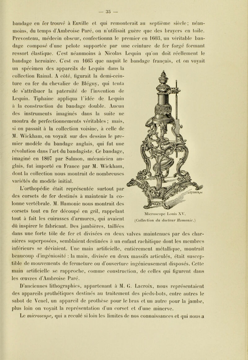 bandage eu fer trouvé à Eiiville et qui reiuoiiterait au seplième siècle; iiéaii- luoius, du temps d'Ambroise Paré, ou u’utilisait guère que des bray(>rs (ui toile. Prevosteau, médecin ol^scur, coufectiouua le premier eu 1003, uu véritable ban- dage composé d'une pelote supportée par nue ceiulure de fei' forgé formant ressort élastique. C’est néanmoins à Nicolas Le(piiu qu'on doit réellcmeid le bandage herniaire. C'esl en 1665 que naquit le bandage français, et on voyait un spécimen des appareils de Lequin dans la colleclion Rainai. A côté, llgurait la demi-eein- ture en fer du chevalier de Blégny, qui (enta de s’attribuer la paternité de l’inveutiou de Le(juin. Tiphaine appliqua l’idée de Lequin à la construction du bandage double. Aucun des instruments imaginés dans la suite iic montra de perfectionnements véritables ; mais, si on passait à la collection voisine, à celle de M. Wickham, on voyait sur des dessins le pre- mier modèle du bandage anglais, qui fut une révolution dans l’art du bandagiste. Ce bandage, imaginé en 1807 par Salmon, mécanicien an- glais, fut importé en France par M. Wickham, dont la collection nous montrait de nombreuses variétés du modèle initial. L’orthopédie était représentée surtout par des corsets de fer destinés à maintenir la co- lonne vertébrale. M. llamonic nous montrait des corsets tout en fer découpé en gril, rappelant tout à fait les cuirasses d’armures, qui avaient dù inspirer le fabricant. Des jambières, taillées dans une forte tôle de fer et divisées eu deux valves maintenues par des char- nières superposées, semblaient destinées à un enfant rachitique dont les membres inférieurs se déviaient. Une main artificielle, entièrement métallique, montrait beaucoup tl’ingéniosité : la main, divisée en deux massifs articulés, était suscep- tible de mouvements de fermeture ou d’ouverture ingénieusement disposés. Celte main artificielle se rapproche, comme construction, de celles qui figurent dans les œuvres d’Ambroise Paré. D’anciennes lithographies, appartenant à M. C. Lacroix, nous représentaient des appareils prothétiques destinés au traitement des pieds-bots, entre autres le sabot de Venel, un appareil de prothèse pour le bras et uu autre pour la jambe, plus loin on voyait la représentation d’un corset et d’une minerve. Le microscope, qui a reculé si loin les limites de nos connaissances et qui nous a Microscope Louis XAL {(Colleclion (lu (locleiir Jluinonic.)