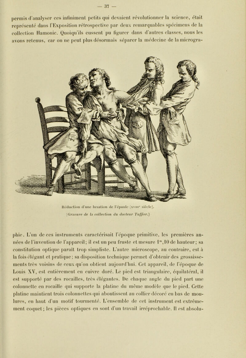 pei'mis d'analyser ces iiiliiiiinenl pe(i(,sf|ni devaienl rovoliilionner la scieneo, étail- représenté dans rKxposilioii réirospedivc par deux r(‘mai‘(|ualdes spécimens de la colleclion llamoiiic. Qiioi(prils eusseiil pu rignrer dans d’autres class(‘s, nous k's avons retenus, car on ne |)ent plus désormais séparer la médecine de la mici-ogi’a- pliie. L’un de ces instruments caractérisait l’époque primitive, les premières an- nées de l’invention de l’appareil; il est un peu fruste et mesure l“,10de hauteur; sa constitution optique paraît trop simpliste. L'autre microscoiie, au contraire, est à la foisélépant et pratique; sa dis|)osition teclmi(|ue permet d’obtenir des grossisse- ments très voisins de ceux qu’on obtient aujourd’hui. Cet appareil, de l’époque de Louis W, est eutièi'oment en cuivre doré. Le pied est triangulaire, équilatéral, il est supporté par des rocailles, ti-ès élégantes. De clunpie angle <lu pied part une colonnette en rocaille (pii supporte la platine dn même modèle ipie le pied. Cette platine maintient trois colonnettes ([ui aboutissent an collier décore' en bas de mou- lures, en haut d’un motif tourmenté. L’ensemble de cet instrument est extrême- ment co([uet; les pièces opti([ues en sont d’un travail irré|n‘ochable. Il l'st absolu-