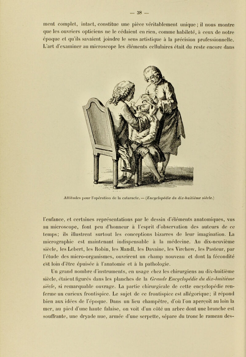 — 38 — ment complet, intact, constitue une pièce véritablement unique ; il nous montre (pie les ouvriers opticiens ne le cédaient en lacn, comme habileté, à ceux de notre époque et (|u ils savaient joindre le sens artisti({ue à la précision professionnelle. L art d’examiner au microscope les éléments cellulaires était du reste encore dans Atliliides jiour l’opération de la cataracte. — {Encyclopédie du dix-huitième siècle.) l’enfance, et certaines représentations par le dessin d’éléments anatomiques, vus au microscope, font peti d’honneur à l’esprit d’observation des auteurs de ce temps; ils illustrent surtout les conceptions bizarres de leur imagination. La micrographie est maintenant indispensable à la médecine. An dix-nenvième siècle, lesLebert, les Uolnn, les Mandl, les Davaine, les Virchow, les Pasteur, par l’étude des micro-organismes, ouvrirent un champ nouveau et dont la fécondité est loin d’être épuisée à l’anatomie et à la pathologie. Un grand nombre d’instruments, en usage chez les chirurgiens au dix-huitième siècle, étaient ligurés dans les planches de la Grande Encifc/opédie du dix-huitième siècle, si remaripiable ouvrage. La |)artie chirurgicale de cette encyclopédie ren- ferme un curieux frontispice. Le sujet de ce frontispice est allégorique; il répond bien aux idées de l’époipie. Dans un lieu champêtre, d’où l’on aperçoit an loin la mer, au pi(‘d d’une haute falaise, on voit d’nn côté un ai‘bi*e dont une branche est sonlfrantc*, une dryade mie, armée d’une sei’pette, sépare du tronc le rameau des-
