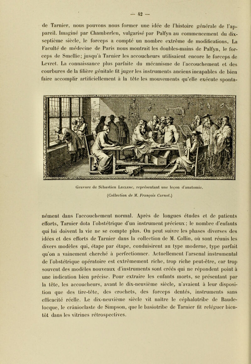 — 42 — (le Tarni(M-, nous pouvons nous former une idée de l’histoire f^énérale de l’ap- pareil. Imaginé par Chamherlen, vulgarisé par Palfyn au commencement du dix- septième siècle, le forcej)s a compté un nombre extrême de modifications. La Faculté de médecine de Paris nous montrait les doubles-mains de Palfyn, le for- ceps de Smellie; jusqu’à ïarnier les accoucheurs utilisaient encore le forceps de Levret. La connaissance plus parfaite du mécanisme de raccouchement et des courbures de la filière génitale fit juger les instruments anciens incapables de bien faire accomplir artificiellement à la tête les mouvements qu’elle exécute sponta- Gravure de Sebastien Lecleuc, représentant une leçon d’anatomie. {Colleclion de M. François Carnot.) nément dans l’accouchement normal. Après de longues études et de patients efforts, Tarnier dota l’obstétrique d’un instrument précieux ; le nombre d’enfants qui lui doivent la vie ne se compte plus. On peut suivre les phases diverses des idées et des efforts de Tarnier dans la collection de M. Collin, où sont réunis les divers modèles qui, étape par étape, conduisirent au type moderne, type parfait qu’on a vainement cherché à perfectionner. Actuellement l’arsenal instrumental de l’obstétrique opératoire est extrêmement riche, trop riche peut-être, car trop souvent des modèles nouveaux d’instruments sont créés qui ne répondent point à une indication bien précise. Pour extraire les enfants morts, se présentant par la tête, les accoucheurs, avant le dix-neuvième siècle, n’avaient à leur disposi- tion que des tire-tête, des crochets, des forceps dentés, instruments sans efficacité réelle. Le dix-neuvième siècle vit naître le céphalotribe de Baude- locque, le crànioclaste de Simpson, que le basiotribe de Tarnier fit reléguer bien- tôt dans les vitrines rétrospectives.