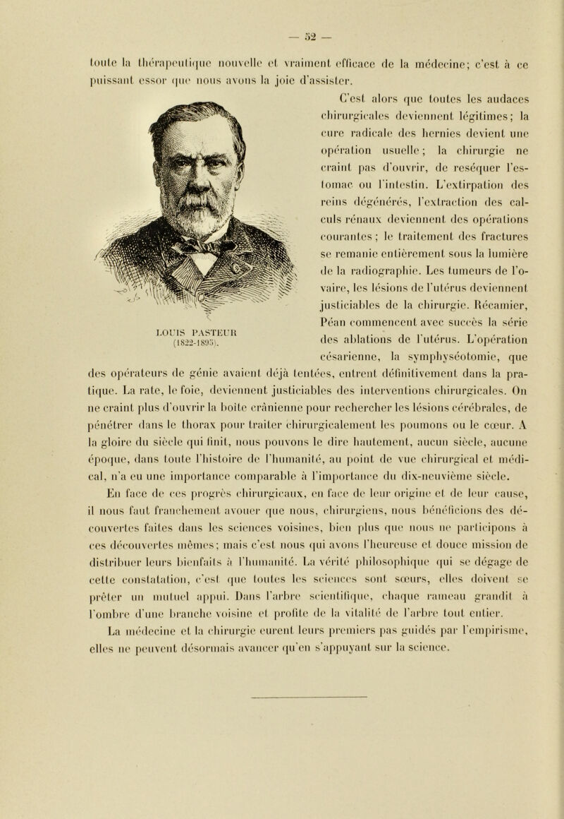 loiile la llu'Tap('iili(|iie nouvello v\ vniiincnl cflicacc de la médecine; c’est à ce puissant essoi- (pu* nous avuiis la joie d’assister. C’est alors que toutes les audaces cliii-urf,dcales deviennent légitimes; la cure radicale des hernies devient une opération usuelle ; la chirurgie ne craint pas d’ouvrir, de i-cséquer l’es- lomac ou l'intestin. L’extirpation des reins dégénérés, l’extraction des cal- culs rénaux deviennent des opérations courantes ; le traitement des fractures se remanie entièrement sous la lumière de la radiograpliie. Les tumeurs de l’o- vaire, les lésions de l’utérus deviennent justiciables de la chirurgie. Récamicr, Péan commencent avec succès la série des ablations de l'utérus. L’opération césarienne, la symphyséotomie, que des opérateurs de génie avaient déjà tentées, entrent définitivement dans la pra- ti([ue. La rate, le foie, deviennent justiciables des interventions chirurgicales. On ne craint plus d’ouvrir la boîte crânienne pour rechercher les lésions cérébrales, de pénétrer dans le thorax pour traiter chirurgicalement les poumons ou le cœur. A la gloire du siècle qui huit, nous pouvons le dire hautement, aucun siècle, aucune époque, dans toute l’histoire de l’humanité, au point de vue chirurgical et médi- cal, n’a eu une importance comparable à l’importaiice du dix-neuvième siècle. En face de ces progrès chirurgicaux, en face de leur origine et de leur cause, il nous faut franchement avouei' que nous, chirurgiens, nous bénéticions des dé- couvertes faites dans les sciences voisines, bien |)lus que nous ne participons à ces découvi'rtes mênu's; mais c’est nous ipii avons l’heureuse et douce mission de distribuer leurs bienfaits à riuimanité. La vérité idiilosophique qui se dégage de cette constatation, c'est f[ue toutes les scienci's sont sceurs, elles doivent se prêter un mutuel appui. Dans l’arbi'e scieiititirpie, chaque lanneau grandit à l’ombre d’une branche voisine et profite de la vitalité de l’arbi-e tout entier. La médecine et la chirurgie eurent leurs premiers pas guidés par l'empirisnn', elles lie peuvent désormais avancer qu’en s appuyant sur la science. LOUIS P.VSTEUU (1822-18'j:i).