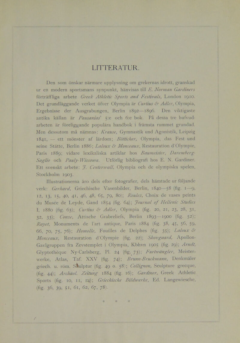 LITTERATUR. Den som önskar närmare upplysning om grekernas idrott, granskad ur en modern sportsmans synpunkt, hänvisas till E. Norman Gardiners förträffliga arbete Greek Athletic Sports and Festivals, London 1910. Det grundläggande verket öfver Olympia är Curtius & Ad/er, Olympia, Ergebnisse der Ausgrabungen, Berlin 1892—1896. Den viktigaste antika källan är Pausanias' 5:e och 6:e bok. På dessa tre hufvud- arbeten är föreliggande populära handbok i främsta rummet grundad. Men dessutom må nämnas: Krause, Gymnastik und Agonistik, Leipzig 1841, — ett mönster af lärdom; Bötticher, Olympia, das Fest und seine Stättc, Berlin 1886; Lalonx & Monceaitx, Restauration cfOlympie, Paris 1889; vidare lexikaliska artiklar hos Baumeister, Daremberg- Sag/io och Pauly- Wissotva. Utförlig bibliografi hos E. N. Gardiner. Ett svenskt arbete: J. CenterwalL Olympia och de olympiska spelen, Stockholm 1903. Illustrationerna äro dels efter fotografier, dels hämtade ur följande verk: Gerhard, Griechische Vasenbilder, Berlin, 1840—58 (fig. 1—9, 12, 13, 15, 40, 41, 46, 48, 65, 79, 80); Roule.-j, Choix de vases peints du Musée de Leyde, Gand 1854 (fig. 64) ; Journal of Hellenic Studies 1, 1880 (fig. 63); Curtius & Adler, Olympia (fig. 20, 21, 23, 28, 31, 32, 33); Consc, Attische Grabreliefs, Berlin 1893—1900 (fig. 52); Rayet. Monuments de l'art antique, Paris 1884 (fig. 38, 45, 56, 59, 66, 70, 75, 76); Homolle, Fouilles de Delphes (fig. 35); Laloux & Monceaux, Restauration d'01ympie (fig. 22); Skovgaard, Apollon- Gavlgruppen fra Zevstemplet i Olympia, Kbhvn 1905 (fig. 29); Arndt. Glyptothéque Ny-Carlsberg, Pl. 24 (fig.73); Furtwängler, Meister- werke, Atlas, Taf. XXV (fig. 74); Bninn-Bruckmann, Denkmäler griech. u. röm. Skulptur (fig. 49 o. 58); Collignon, Sculpture grecque, (fig. 44); Archäol. Zeitung 1884 (fig. 16); Gardiner, Greek Athletic Sports (fig. 10, 11, 14); Griechische Bildwerke, Ed. Langewiesche, (fig- 3A 39. 5L 61, 62, 67, 78). /