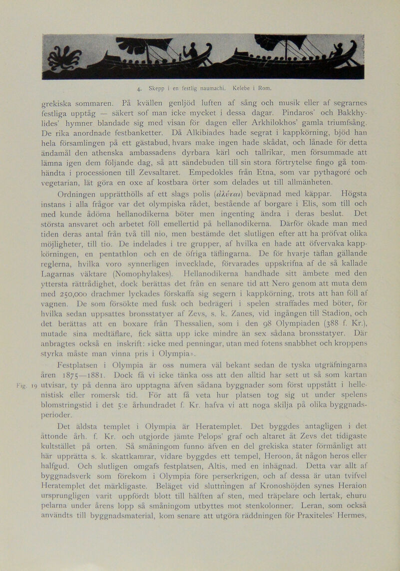grekiska sommaren. På kvällen genljöd luften af sång och musik eller af segrarnes festliga upptåg — säkert sof man icke mycket i dessa dagar. Pindaros’ och Bakkhy- lides’ hymner blandade sig med visan för dagen eller Arkhilokhos’ gamla triumfsång. De rika anordnade festbanketter. Då Alkibiades hade segrat i kappkörning, bjöd han hela församlingen på ett gästabud, hvars make ingen hade skådat, och lånade för detta ändamål den athenska ambassadens dyrbara kärl och tallrikar, men försummade att lämna igen dem följande dag, så att sändebuden till sin stora förtrytelse fingo gå tom- händta i processionen till Zevsaltaret. Empedokles från Etna, som var pythagoré och vegetarian, lät göra en oxe af kostbara örter som delades ut till allmänheten. Ordningen upprätthölls af ett slags polis {dlvvai) beväpnad med käppar. Högsta instans i alla frågor var det olympiska rådet, bestående af borgare i Elis, som till och med kunde ådöma hellanodikerna böter men ingenting ändra i deras beslut. Det största ansvaret och arbetet föll emellertid på hellanodikerna. Därför ökade man med tiden deras antal frän två till nio, men bestämde det slutligen efter att ha pröfvat olika möjligheter, till tio. De indelades i tre grupper, af hvilka en hade att öfvervaka kapp- körningen, en pentathlon och en de öfriga täflingarna. De för hvarje täflan gällande reglerna, hvilka voro synnerligen invecklade, förvarades uppskrifna af de så kallade Lagarnas väktare (Nomophylakes). Hellanodikerna handhade sitt ämbete med den yttersta rättrådighet, dock berättas det frän en senare tid att Nero genom att muta dem med 250,000 drachmer lyckades förskaffa sig segern i kappkörning, trots att han föll af vagnen. De som försökte med fusk och bedrägeri i spelen straffades med böter, för hvilka sedan uppsattes bronsstatyer af Zevs, s. k. Zanes, vid ingången till Stadion, och det berättas att en boxare från Thessalien, som i den 98 Olympiaden (388 f. Kr.), mutade sina medtäflare, fick sätta upp icke mindre än sex sådana bronsstatyer. Där anbragtes också en inskrift: »icke med penningar, utan med fotens snabbhet och kroppens styrka måste man vinna pris i Olympia - . Festplatsen i Olympia är oss numera väl bekant sedan de tyska utgräfningarna åren 1875 —1881. Dock få vi icke tänka oss att den alltid har sett ut så som kartan Kig. 19 utvisar, ty på denna äro upptagna äfven sådana byggnader som först uppstått i helle- nistisk eller romersk tid. För att få veta hur platsen tog sig ut under spelens blomstringstid i det 5:e århundradet f. Kr. hafva vi att noga skilja på olika byggnads- perioder. Det äldsta templet i Olympia är Heratemplet. Det byggdes antagligen i det åttonde årh. f. Kr. och utgjorde jämte Pelops’ graf och altaret ät Zevs det tidigaste kultstället på orten. Så småningom funno äfven en del grekiska stater förmånligt att här upprätta s. k. skattkamrar, vidare byggdes ett tempel, Heroon, åt någon heros eller halfgud. Och slutligen omgafs festplatsen, Altis, med en inhägnad. Detta var allt af byggnadsverk som förekom i Olympia före perserkrigen, och af dessa är utan tvifvel Heratemplet det märkligaste. Beläget vid sluttningen af Kronoshöjden synes Heraion ursprungligen varit uppfördt blott till hälften af sten, med träpelare och lertak, ehuru pelarna under årens lopp så småningom utbyttes mot stenkolonner. Leran, som också användts till byggnadsmaterial, kom senare att utgöra räddningen för Präxiteles' Hennes,