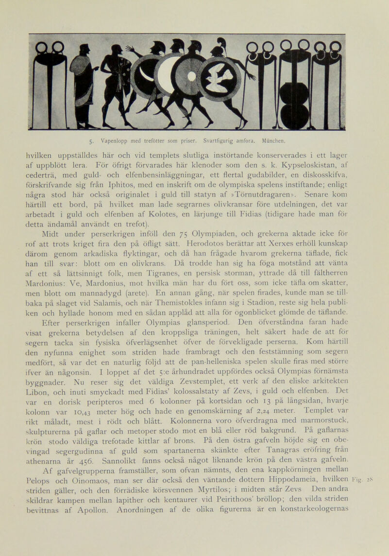 Iivilken uppställdes här och vid templets slutliga instörtande konserverades i ett lager af uppblött lera. För öfrigt förvarades här klenoder som den s. k. Kypseloskistan, af cederträ, med guld- och elfenbensinläggningar, ett flertal gudabilder, en diskosskifva, förskrifvande sig från Iphitos, med en inskrift om de olympiska spelens instiftande; enligt några stod här också originalet i guld till statyn af »Törnutdragaren». Senare kom härtill ett bord, på hvilket man lade segrarnes olivkransar före utdelningen, det var arbetadt i guld och elfenben af Kolotes, en lärjunge till Fidias (tidigare hade man för detta ändamål användt en trefot). Midt under perserkrigen inföll den 75 Olympiaden, och grekerna aktade icke för rof att trots kriget fira den på öfligt sätt. Herodotos berättar att Xerxes erhöll kunskap därom genom arkadiska flyktingar, och då han frågade hvarom grekerna täflade, fick han till svar: blott om en olivkrans. Då trodde han sig ha föga motstånd att vänta af ett så lättsinnigt folk, men Tigranes, en persisk storman, yttrade då till fältherren Mardonius: Ve, Mardonius, mot hvilka män har du fört oss, som icke täfla om skatter, men blott om mannadygd (arete). En annan gång, när spelen firades, kunde man se till- baka på slaget vid Salamis, och när Themistokles infann sig i Stadion, reste sig hela publi- ken och hyllade honom med en sådan applåd att alla för ögonblicket glömde de täflande. Efter perserkrigen infaller Olympias glansperiod. Den öfverståndna faran hade visat grekerna betydelsen af den kroppsliga träningen, helt säkert hade de att för segern tacka sin fysiska öfverlägsenhet öfver de förvekligade perserna. Kom härtill den nyfunna enighet som striden hade frambragt och den feststämning som segern medfört, så var det en naturlig följd att de pan-helleniska spelen skulle firas med större ifver än någonsin. I loppet af det 5:e århundradet uppfördes också Olympias förnämsta byggnader. Nu reser sig det väldiga Zevstemplet, ett verk af den eliske arkitekten Libon, och inuti smyckadt med Fidias’ kolossalstaty af Zevs, i guld och elfenben. Det var en dorisk peripteros med 6 kolonner på kortsidan och 13 på långsidan, hvarje kolonn var 10,43 meter hög och hade en genomskärning af 2,24 meter. Templet var rikt måladt, mest i rödt och blått. Kolonnerna voro öfverdragna med marmorstuck, skulpturerna på gaflar och metoper stodo mot en blå eller röd bakgrund. På gaflarnas krön stodo väldiga trefotade kittlar af brons. På den östra gafveln höjde sig en obe- vingad segergudinna af guld som spartanerna skänkte efter 1 anagras eröfring fran athenarna år 456. Sannolikt fanns också något liknande krön på den västra gafveln. Af gafvelgrupperna framställer, som ofvan nämnts, den ena kappkörningen mellan Pelops och Oinomaos, man ser där också den väntande dottern Hippodameia, hvilken tig. striden gäller, och den förrädiske körsvennen Myrtilos; i midten star Zevs Den andra skildrar kampen mellan lapither och kentaurer vid Peirithoos bröllop; den vilda striden bevittnas af Apollon. Anordningen af de olika figurerna är en konstarkeologernas
