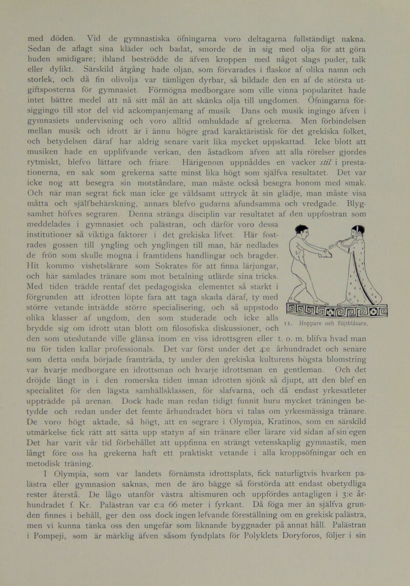 med döden. Vid de gymnastiska öfningarna voro deltagarna fullständigt nakna. Sedan de aflagt sina kläder och badat, smorde de in sig med olja för att göra huden smidigare; ibland beströdde de äfven kroppen med något slags puder, talk eller dylikt. Särskild åtgång hade oljan, som förvarades i flaskor af olika namn och storlek, och då fin olivolja var tämligen dyrbar, så bildade den en af de största ut- giftsposterna för gymnasiet. Förmögna medborgare som ville vinna popularitet hade intet bättre medel att nå sitt mål än att skänka olja till ungdomen. Öfningarna för- siggingo till stor del vid ackompanjemang af musik Dans och musik ingingo äfven i gymnasiets undervisning och voro alltid omhuldade af grekerna. Men förbindelsen mellan musik och idrott är i ännu högre grad karaktäristisk för det grekiska folket, och betydelsen däraf har aldrig senare varit lika mycket uppskattad. Icke blott att musiken hade en upplifvande verkan, den åstadkom äfven att alla rörelser gjordes rytmiskt, blefvo lättare och friare. Härigenom uppnåddes en vacker stil i presta- tionerna, en sak som grekerna satte minst lika högt som själfva resultatet. Det var icke nog att besegra sin motståndare, man måste också besegra honom med smak. Och när man segrat fick man icke ge våldsamt uttryck åt sin glädje, man måste visa måtta och själfbehärskning, annars blefvo gudarna afundsamma och vredgade. Blyg- samhet höfves segraren. Denna stränga disciplin var resultatet af den uppfostran som meddelades i gymnasiet och palästran, och därför voro dessa institutioner så viktiga faktorer i det grekiska lifvet. Här fost- rades gossen till yngling och ynglingen till man, här nedlades de frön som skulle mogna i framtidens handlingar och bragder. Hit kommo vishetslärare som Sokrates för att finna lärjungar, och här samlades tränare som mot betalning utlärde sina tricks. Med tiden trädde rentaf det pedagogiska elementet så starkt i förgrunden att idrotten löpte fara att taga skada däraf, ty med större vetande inträdde större specialisering, och så uppstodo olika klasser af ungdom, den som studerade och icke alls . , , . . , , , r. r , , . ,11. Hoppare oeh flöjtblåsare. brydde sig om idrott utan blott om filosofiska diskussioner, och den som uteslutande ville glänsa inom en viss idrottsgren eller t. o. m. blifva hvad man nu för tiden kallar professionals. Det var först under det zpe århundradet och senare som detta onda började framträda, ty under den grekiska kulturens högsta blomstring var hvarje medborgare en idrottsman och hvarje idrottsman en gentleman. Och det dröjde långt in i den romerska tiden innan idrotten sjönk så djupt, att den blef en specialitet för den lägsta samhällsklassen, för slafvarna, och då endast yrkesatleter uppträdde på arenan. Dock hade man redan tidigt funnit huru mycket träningen be- tydde och redan under det femte århundradet höra vi talas om yrkesmässiga tränare. De voro högt aktade, så högt, att en segrare i Olympia, Kratinos, som en särskild utmärkelse fick rätt att sätta upp statyn af sin tränare eller lärare vid sidan af sin egen Det har varit vår tid förbehållet att uppfinna en strängt vetenskaplig gymnastik, men långt före oss ha grekerna haft ett praktiskt vetande i alla kroppsöfningar och en metodisk träning. I Olympia, som var landets förnämsta idrottsplats, fick naturligtvis hvarken pa- lästra eller gymnasion saknas, men de äro bägge så förstörda att endast obetydliga rester återstå. De lågo utanför västra altismuren och uppfördes antagligen i 3:e år- hundradet f. Kr. Palästran var c:a 66 meter i fyrkant. Då föga mer än själfva grun- den finnes i behåll, ger den oss dock ingen lefvande föreställning om en grekisk palästra, men vi kunna tänka oss den ungefär som liknande byggnader på annat håll. Palästran i Pompeji, som är märklig äfven såsom fyndplats för Polyklets Doryforos, följer i sin