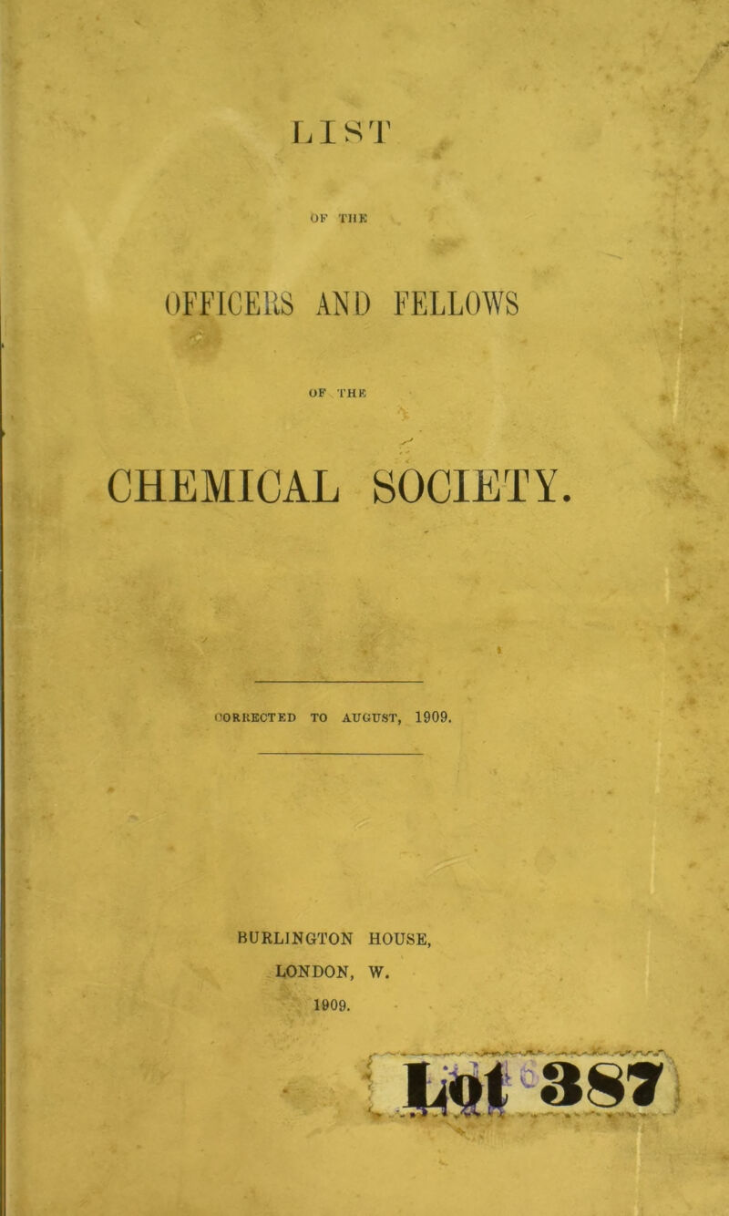 r. I s']' OF THK OFFICERS AND FELLOWS OF THK fc. CHEMICAL SOCIETY. 1 OORKECTED TO AUGUST, 1909. BURLINGTON HOUSE, LONDON, W. 1909.