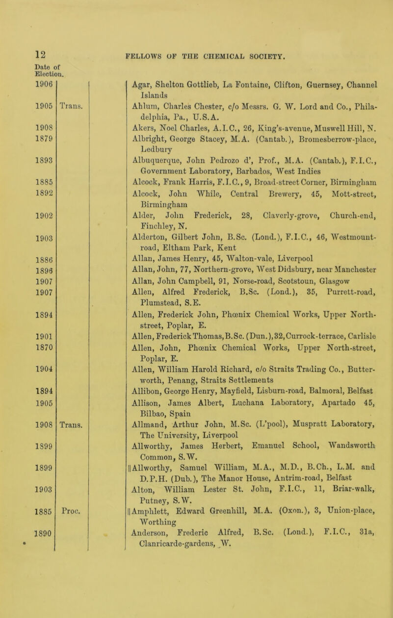 Date ( Electii 1906 1905 1908 1879 1893 1885 1892 1902 1903 1886 1898 1907 1907 1894 1901 1870 1904 1894 1905 1908 1899 1899 1903 1885 1890 FELLOWS OF THE CHEMICAL SOCIETY. Agar, Shelton Gottlieb, La Fontaine, Clifton, Guernsey, Channel Islands Ahlum, Charles Chester, c/o Messrs. G. W. Lord and Co., Phila- delphia, Pa., U.S.A. Akers, Noel Charles, A.I.C., 26, King’s-avenue, Muswell Hill, N. Albright, George Stacey, M.A. (Cantab.), Bromesberrow-place, Ledbury Albuquerque, John Pcdrozo d’, Prof., M.A. (Cantab.), F.I.C., Government Laboratory, Barbados, West Indies Alcock, Frank Harris, F.I.C., 9, Broad-street Corner, Binningham Alcock, John While, Central Brewery, 45, Mott-strect, Birmingham Alder, Jolin Frederick, 28, Claverly-grove, Church-end, Finchley, N. Alderton, Gilbert John, B.Sc. (Lond.), F.I.C., 46, Westmount- road, Eltham Park, Kent Allan, James Henry, 45, Walton-vale, Liverpool Allan, John, 77, Northern-grove, West Didsbury, near Manchester Allan, John Campbell, 91, Norse-road, Scotstoun, Glasgow Allen, Alfred Frederick, B.Sc. (Lond.), 35, Purrett-road, Plumstead, S.E. Allen, Frederick John, Phoenix Chemical Works, Upper North- street, Poplar, E. Allen, Frederick Thomas,B.Sc. (Dun.),32,CuiTOck-terrace, Carlisle Allen, John, Phoenix Chemical Works, Upper North-street, Poplar, E. Allen, William Harold Richard, c/o Straits Trading Co., Butter- worth, Penang, Straits Settlements Allibon, George Henry, Mayfield, Lisburn-road, Balmoral, Belfast Allison, James Albert, Luchana Laboratory, Apartado 45, Bilbao, Spain Allmand, Arthur John, M.Sc. (L’pool), Muspratt Laboratory, The L^niver-sity, Liverpool Allworthy, James Herbert, Emanuel School, Wandsworth Common, S.W. II Allworthy, Samuel William, M.A., M.D., B. Ch., L.M. and D.P.H. (Dub.), The Manor House, Antrim-road, Belfast Alton, William Lester St. John, F.I.C., 11, Briar-walk, Putney, S.W. IIAmphlett, Edward Greenhill, M.A. (Oxon.), 3, Union-place, Worthing Anderson, Frederic Alfred, B.Sc. (Lond.), F.I.C., 31a, Clanricarde-gardens, ^W.