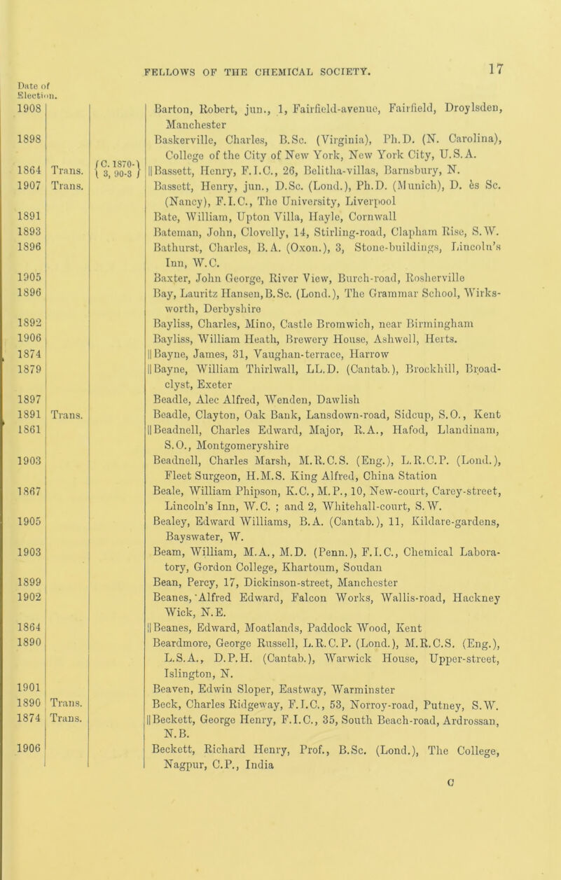 Date of Electiiiii. 1908 FELLOWS OF THE CHEMICAL SOCIETY. 17 1898 1864 1907 1891 1893 1896 1905 j 1896 I 1892 ! 1906 1874 1879 1897 I 1891 i 1861 1903 1867 1905 1903 1899 1902 1864 1890 1901 1890 1874 1906 Trans. Trans. Trans. Trans. Trans. fC. 1S70-1 \ 3, 90-3 / Barton, Robert, jun., 1, Fairfield-avenuo, Fairfield, Droylsden, Manchester Baskerville, Charles, B.Sc. (Virginia), Pli.D. (N. Carolina), College of the City of New York, New York City, U. S. A. 11 Bassett, Henry, F. I.C., 26, Belitha-villas, Barnsbury, N. Bassett, Henry, jnn., D.Sc. (Lond.), Ph.D. (Munich), D. ks Sc. (Nancy), F. I.C., The University, Liverpool Bate, William, Upton Villa, Hayle, Cornwall Bateman, John, Clovelly, 14, Stirling-road, Clapham Rise, S. W. Bathurst, Charles, B. A. (O.xon.), 3, Stone-buildings, Lincoln’.s Inn, W. C. Baxter, John George, River View, Burch-road, Rosherville Bay, Lauritz Hansen,B.Sc. (Lond.), The Grammar School, Wirks- worth, Derbyshire Bayliss, Charles, Mino, Castle Bromwich, near Birmingham Bayliss, William Heath, Brewery House, Ashwell, Herts. II Bayne, James, 31, Vaughan-terrace, Harrow IIBayne, William Thirlwall, LL.D. (Cantab.), Brockhill, Brpad- clyst, Exeter Beadle, Alec Alfred, Wenden, Dawlish Beadle, Clayton, Oak Bank, Lansdown-road, Sidcup, S.O., Kent IIBeadnell, Charles Edward, Major, R.A., Hafod, Llandiuam, S.O., Montgomeryshire Beadnell, Charles Marsh, M.R.C.S. (Eng.), L.R.C.P. (Lond.), Fleet Surgeon, H.M.S. King Alfred, China Station Beale, William Phipson, K.C.,M.P., 10, New-court, Caroj'-street, Lincoln’s Inn, W.C. ; and 2, Whitehall-court, S.W. Bealey, Edward Williams, B.A. (Cantab.), 11, Kildare-gardens, Bayswater, W. Beam, William, M.A., M.D. (Penn.), F.I.C., Chemical Labora- tory, Gordon College, Khartoum, Soudan Bean, Percy, 17, Dickinson-street, Manchester Beanes,'Alfred Edward, Falcon Works, Wallis-road, Hackney Wick, N.E. l|Beane.s, Edward, Moatlands, Paddock Wood, Kent Beardmoi'e, George Russell, L.R.C.P. (Lond.), M.R.C.S. (Eng.), L.S.A., D.P.H. (Cantab.), Warwick House, Upper-street, Islington, N. Beaven, Edwin Sloper, Eastway, Warminster Beck, Charles Ridgeway, F.I.C., 53, Norroy-road, Putney, S.W. IIBeckett, George Henry, F.I.C., 35, South Beach-road, Ardrossan, N.B. Beckett, Richard Henry, Prof., B.Sc. (Lond.), The College, Nagpur, C.P., India C