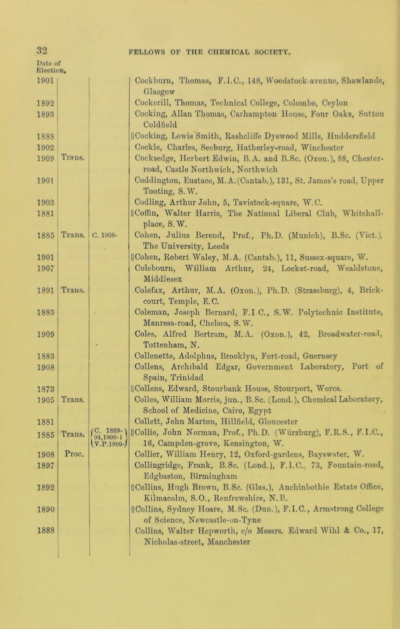 Bate ( Elect! 1901 1892 1893 1888 1902 1909 1901 1903 1881 1885 1901 1907 1891 1883 1909 1883 1908 1873 1905 1881 1886 1908 1897 1892 1890 1888 C. 1908- fC. 1889-1 {94,1900-1 } l.V.P.1909-/ Cockburn, Thomas, F.I.C., 148, Woodstock-avemie, Shawlamls, Glasgow Cockerill, Thomas, Technical College, Colombo, Ceylon Cocking, Allan Thomas, Carhampton House, Four Oaks, Sutton Coldfield IICocking, Lewis Smith, Raslicliffe Dyewood Mills, Huddersfield Cockle, Charles, Seeburg, Hatherley-road, Winchester Cocksedge, Herbert Edwin, B.A. and B.Sc. (Oxon.), 88, Chester- road, Castle Northwich, Northwich Coddington, Eustace, M.A.(Cantab.), 131, St. James’s road. Upper Tooting, S.W. Codling, Arthur John, 5, Tavistock-square, W.C. IICoffin, Walter Harris, The National Liberal Club, Whitehall- place, S.W. Cohen, Julius Berend, Prof., Ph.D. (Munich), B.Sc. (Viet.), The University, Leeds IlCohen, Robert Waley, M.A. (Cantab.), 11, Sussex-square, W. Colebourn, William Arthur, 24, Locket-road, Wealdstone, Middlesex Colefax, Arthur, M.A. (Oxon.), Ph.D. (Stras-sburg), 4, Brick- court, Temple, E.C. Coleman, Joseph Bernard, F.I C., S.W. Polytechnic Institute, Manresa-road, CheLsea, S.W. Coles, Alfred Bertram, M.A. (Oxon.), 42, Broad water-road, Tottenham, N. Collenette, Adolphus, Brooklyn, Fort-road, Guernsey Collens, Archibald Edgar, Government Laboratory, Port of Spain, Trinidad II Collens, Edward, Stourbank House, Stourport, Worcs. Colles, William Morris, jun., B.Sc. (Lond.), Chemical Laboratory, School of Medicine, Cairo, Egypt Collett, John Marton, Hillfield, Gloucester IlCollie, John Norman, Prof., Ph.D. (Wiirzburg), F.R.S., F.I.C., 16, Campden-grove, Kensington, W. Collier, William Henry, 12, Oxford-gardens, Bayswater, W. Collingridge, Frank, B.Sc. (Lond.), F.I.C.. 73, Fountain-road, Edgbaston, Birmingham IICollins, Hugh Brown, B.Sc. (Glas.), Auchinbothie Estate Office, Kilmacolm, S.O., Renfrewshire, N.B. IlCollins, Sydney Hoare, M.Sc. (Dun.), F.I.C., Armstrong College of Science, Newcastle-on-Tyne Collins, Walter Hepworth, c/o Messrs. Edward Wihl & Co., 17, Nicholas-street, Manchester