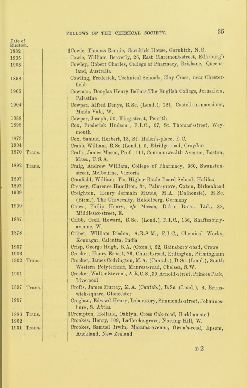 Date of Election. 1882 1905 1908 1898 1905 1904 1888 1898 1873 1904 1870 Trans. 1892 Trans. 1897 1897 1909 1909 1887 1878 1907 1906 1902 Trans. 1901 ! 1897 Trans. I 1907 I 1886 Trans. 1902 1901 Trans. IlCowie, Thomas Rennie, Garnkirk House, Garnkirk, N. B. Cowie, William Beaverly, 26, East Claremont-street, Edinburgh Cowley, Robert Charles, College of Pharmacy, Brisbane, Queens- land, Australia Cowling, Frederick, Technical Schools, Clay Cro.ss, near Chester- field Cowman, Douglas Henry BelIars,The English College, Jerusalem, Palestine Cowper, Alfred Denys, B.Sc. (Bond.), 121, Castellain-mansions, Maida Vale, W. Cowper, Joseph, 50, King-street, Penrith Cox, Frederick Hudson-, F.I.C., 67, St. Thomas’-street, Wey- mouth Cox, Samuel Herbert, 13, St. Plelen’s-place, E.C. Crabb, William, B.Sc. (Bond.), 5, Edridge-road, Croydon Crafts, James Mason, Prof., Ill, Commonwealth Avenue, Boston, Mass., U.S.A. Craig, Andrew William, College of Pharmacy, 360, Swanston- street, Melbourne, Victoria Cranfield, William, The Higher Grade Board School, Halifax Creasey, Clarence Hamilton, 34, Palm-grove, Oxton, Birkenhead Creighton, Henry Jermain Maude, M.A. (Dalhousie), M.Sc. (Birra.), The University, Heidelberg, Germany Crewe, Philip Henry, c/o Messrs. Dakin Bros., Btd., 82, Middlesex-street, E. IlCribb, Cecil Howard, B.Sc. (Bond.), F.I.C., 136, Shaftesbury- avenue, W. IlCriper, William Risdon, A.R.S.M., F.I.C., Chemical Works, Konnagar, Calcutta, India Crisp, George Hugh, B.A. (Oxon.), 62, Gainsboro’-road, Crewe Crocker, Henry Ernest, 76, Church-road, Erdington, Birmingham Crocker, JamesCodrington, M.A. (Cantab.), D.Sc. (Bond.), South Western Polytechnic, Manresa-road, Chelsea, S.AV. Crocker, Walter Stevens, A. R. C. S., 39, Arnold-street, Princes Park, Biverpool Crofts, James Murray, M.A. (Cantab.), B.Sc. (Bond.), 4, Bnins- vdek-square, Gloucester Croghan, Edward Henry, Baboratory, Simraonds-street, Johannes- burg, S. Africa II Crompton, Holland, Oaklyn, Cross Oak-road, Berkhamsted Crookes, Henry, 109, Badbroke-grove, Hotting Hill, W. Crookes, Samuel Irwin, Marama-avenue, Owen’s-road, Epsom, Auckland, New Zealand D 2