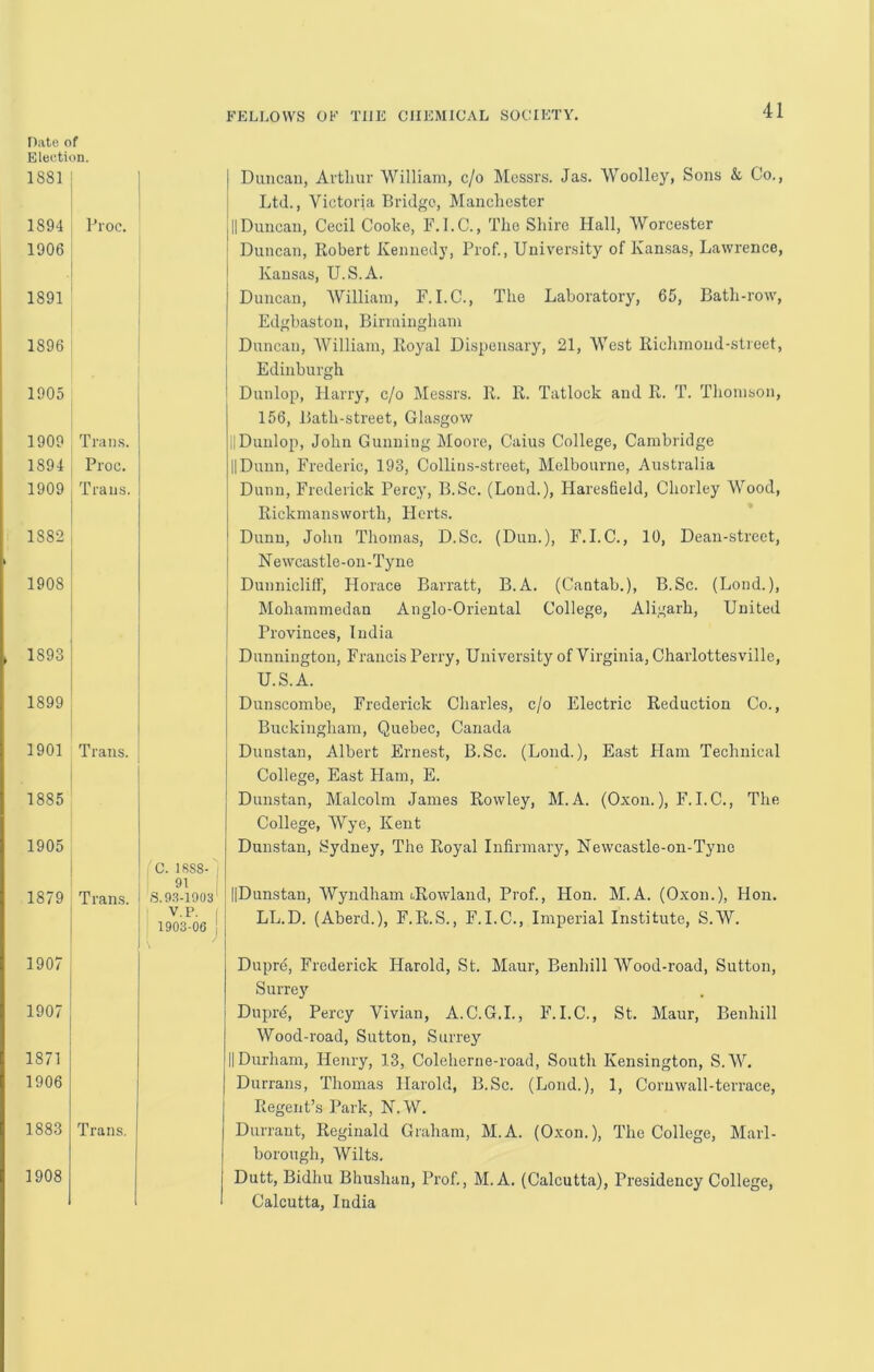 Eleetion. 1881 FELLOWS OF THE CHEMICAL SOCIETY. 41 1894 1906 1891 1896 1905 1909 1894 1909 1882 1908 1893 1899 1901 1885 1905 1879 1907 I 1907 j 1871 1906 1883 1908 Proc. Trans. Proc. Trans. Trans. Trans. C. IRS8- 91 ; S. 93-1903' V.P. I 1903-06 j Duncan, Artlinr William, c/o Messrs. Jas. Woolley, Sons k Co., Ltd., Victoria Bridge, Manchester IIDuncan, Cecil Cooke, F.I.C., The Shire Hall, Worcester Duncan, Robert Kennedy, Prof., University of Kansas, Lawrence, Kansas, U.S.A. Duncan, William, F.I.C., The Laboratory, 65, Bath-row, Edghaston, Birmingham Duncan, AVilliam, Royal Dispensary, 21, West Richmond-street, Edinburgh Dunlop, Plarry, c/o Messrs. R. R. Tatlock and R. T. Thomson, 156, Bath-street, Glasgow ilDunlop, John Gunning Moore, Gains College, Cambridge II Dunn, Frederic, 193, Collins-street, Melbourne, Australia Dunn, Frederick Percy, B.Sc. (Lend.), Haresfield, Chorley Wood, Rickmansworth, Herts. Dunn, John Thomas, D.Sc. (Dun.), F.I.C., 10, Dean-street, Newcastle-on-Tyne Dunnicliff, Horace Barratt, B.A. (Cantab.), B.Sc. (Loud.), Mohammedan Anglo-Oriental College, Aligarh, United Provinces, India Dunnington, Francis Perry, University of Virginia, Charlottesville, U.S.A. Dunscombe, Frederick Charles, c/o Electric Reduction Co., Buckingham, Quebec, Canada Dunstan, Albert Ernest, B.Sc. (Lend.), East Plam Technical College, East Flam, E. Dunstan, Malcolm James Rowley, M. A. (Oxon.), F. I.C., The College, Wye, Kent Dunstan, Sydney, The Royal Infirmary, Newcastle-on-Tyne j IlDunstan, Wyndham i.Rowland, Prof, Hon. M. A. (Oxon.), Hon. LL.D. (Aberd.), F.R.S., F.I.C., Imperial Institute, S.W. Trans. Dupre, Frederick Harold, St. Maur, Benhill Wood-road, Sutton, Surrey Duprd, Percy Vivian, A.C.G.I., F. I.C., St. Maur, Benhill Wood-road, Sutton, Surrey IIDurham, Henry, 13, Coleherne-road, South Kensington, S.W. Durrans, Thomas Harold, B.Sc. (Bond.), 1, Cornwall-terrace, Regent’s Park, N.W. Durrant, Reginald Graham, M.A. (Oxon.), The College, Marl- borough, Wilts. Dutt, Bidhu Bhushan, Prof, M.A. (Calcutta), Presidency College, Calcutta, India