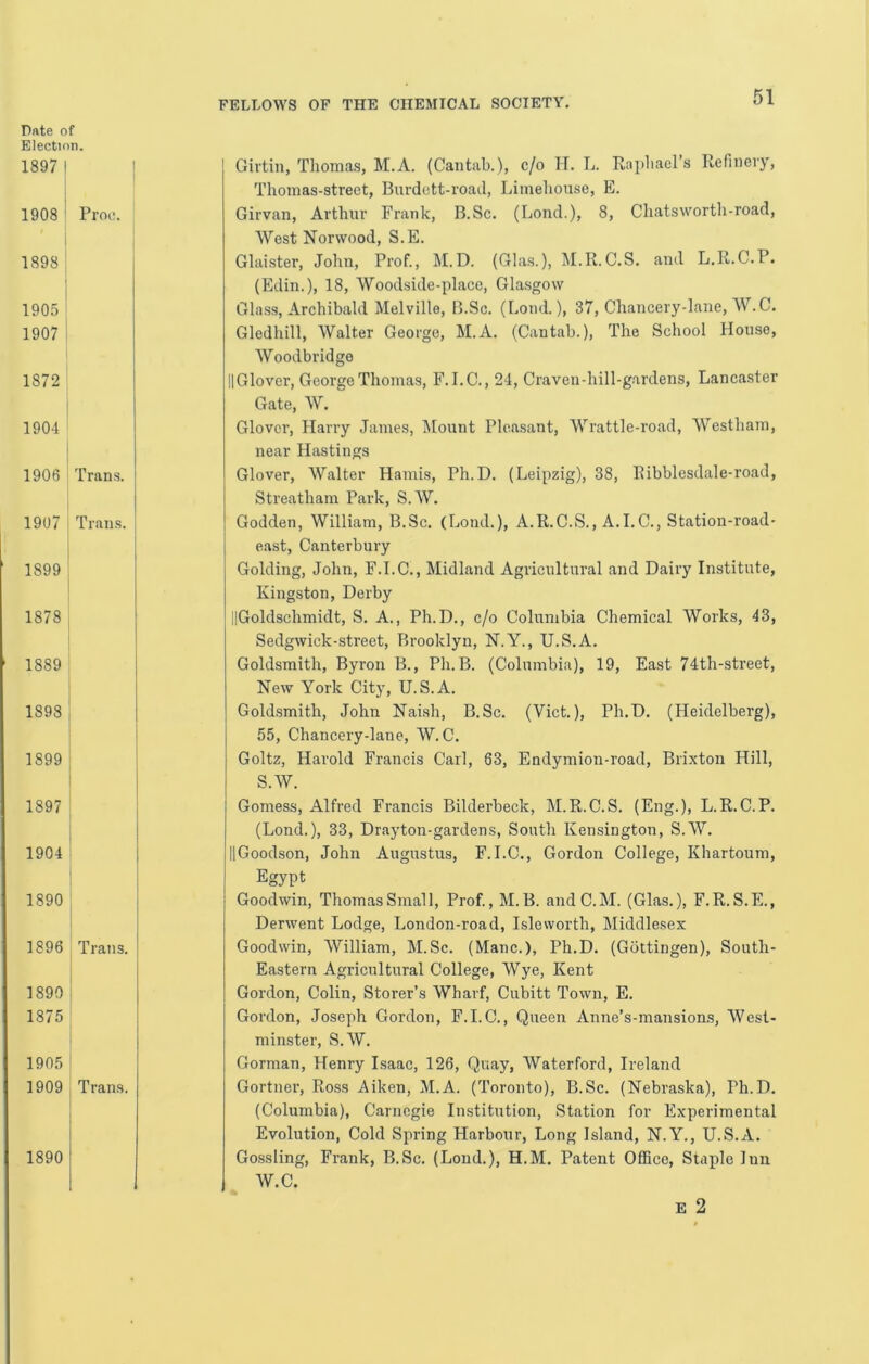 Election. 1897 I I 1908 i Pm:. I 1898; 1905 I 1907 I 1872 1904 ' I 1906 Trans. : 1907 Trans, j 1899 ^ j 1878 1889 1898 ’ i 1899 1 1897 1904 [ 1890 ’ 1896 Trans. 1890 ! 1875 ’ 1905 1909 I Trans. FELLOWS OF THE CHEMICAL SOCIETY. 01 Girtin, Thomas, M.A. (Cantab.), c/o H. L. Raiihacl’s Refinery, Thomas-street, Burdett-road, Limehouse, E. Girvan, Arthur Frank, B.Sc. (Lond.), 8, Chatswortli-road, West Norwood, S.E. Glaister, John, Prof., M.D. (Glas.), M.R.C.S. and L.R.C.P. (Edin.), 18, Woodside-place, Glasgow Glass, Archibald Melville, B.Sc. (I.ond.), 37, Chancery-lane, AV.C. Gledhill, Walter George, M.A. (Cantab.), The School House, Woodbridge IlGlover, George Thomas, F.I.C., 24, Craven-hill-gardens, Lancaster Gate, W. Glover, Harry James, Mount Pleasant, Wrattle-road, Westhara, near Hastings Glover, Walter Hands, Ph.D. (Leipzig), 38, Ribblesdale-road, Streatham Park, S. W. Godden, William, B.Sc. (Lond.), A.R.C.S., A.I.C., Statiou-road- east, Canterbury Golding, John, F.I.C., Midland Agricultural and Dairy Institute, Kingston, Derby llGoldschmidt, S. A., Ph.D., c/o Columbia Chemical Works, 43, Sedgwick-street, Brooklyn, N.Y., U.S.A. Goldsmith, Byron B., Ph. B. (Columbia), 19, East 74th-street, New York City, U.S.A. Goldsmith, John Naish, B.Sc. (Viet.), Ph.D. (Heidelberg), 55, Chancery-lane, W. C. Goltz, Harold Francis Carl, 63, Endymion-road, Brixton Hill, S.W. Gomess, Alfred Francis Bilderbeck, M.R.C.S. (Eng.), L.R.C.P. (Lond.), 33, Drayton-gardens, South Kensington, S.W. IlGoodson, John Augustus, F.I.C., Gordon College, Khartoum, Egypt Goodwin, Thomas Small, Prof., M. B. andC.M. (Glas.), F.R. S.E., Derwent Lodge, London-road, Isleworth, Middlesex Goodwin, William, M.Sc. (Mane.), Ph.D. (Gottingen), South- Eastern Agricultural College, Wye, Kent Gordon, Colin, Storer’s Wharf, Cubitt Town, E. Gordon, Joseph Gordon, F.I.C., Queen Anne’s-mansions, West- minster, S.W. Gorman, Henry Isaac, 126, Quay, Waterford, Ireland Gortner, Ross Aiken, M.A. (Toronto), B.Sc. (Nebraska), Ph.D. (Columbia), Carnegie Institution, Station for Experimental Evolution, Cold Spring Harbour, Long Island, N.Y., U.S.A. Gossling, Frank, B.Sc. (Loud.), H.M. Patent Office, Staj)Ie Inn W.C. E 2 1890