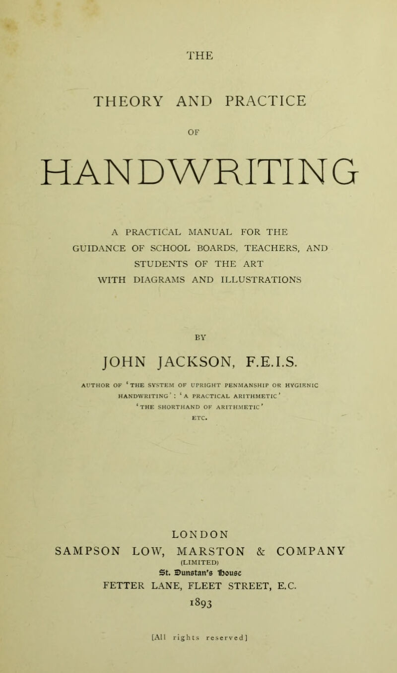 THEORY AND PRACTICE OF HANDWRITING A PRACTICAL MANUAL FOR THE GUIDANCE OF SCHOOL BOARDS, TEACHERS, AND STUDENTS OF THE ART WITH DIAGRAMS AND ILLUSTRATIONS BY JOHN JACKSON, F.E.I.S. AUTHOR OF ‘the system OF UPRIGHT PENMANSHIP OR HYGIENIC handwriting’ : ‘a practical arithmetic' ‘the shorthand of arithmetic’ ETC. LONDON SAMPSON LOW, MARSTON & COMPANY (LIMITED) St. Dunstan's Ibouse FETTER LANE, FLEET STREET, E.C. 1893 [All rights reserved]