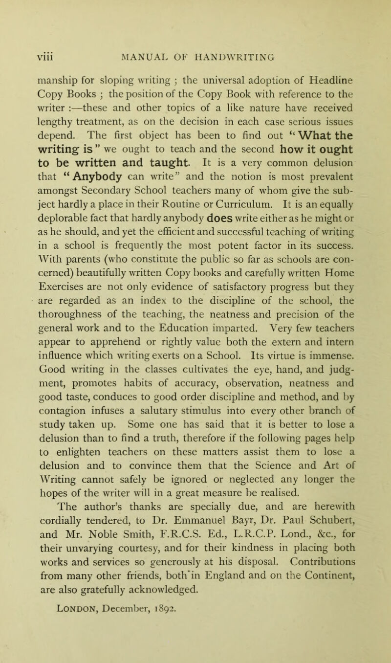 manship for sloping writing ; the universal adoption of Headline Copy Books ; the position of the Copy Book with reference to the writer :—these and other topics of a like nature have received lengthy treatment, as on the decision in each case serious issues depend. The first object has been to find out “ What the writing is ” we ought to teach and the second how it ought to be written and taught. It is a very common delusion that “Anybody can write” and the notion is most prevalent amongst Secondary School teachers many of whom give the sub- ject hardly a place in their Routine or Curriculum. It is an equally deplorable fact that hardly anybody does write either as he might or as he should, and yet the efficient and successful teaching of writing in a school is frequently the most potent factor in its success. AVith parents (who constitute the public so far as schools are con- cerned) beautifully written Copy books and carefully written Home Exercises are not only evidence of satisfactory progress but they are regarded as an index to the discipline of the school, the thoroughness of the teaching, the neatness and precision of the general work and to the Education imparted. Very few teachers appear to apprehend or rightly value both the extern and intern influence which writing exerts on a School. Its virtue is immense. Good writing in the classes cultivates the eye, hand, and judg- ment, promotes habits of accuracy, observation, neatness and good taste, conduces to good order discipline and method, and by contagion infuses a salutary stimulus into every other branch of study taken up. Some one has said that it is better to lose a delusion than to find a truth, therefore if the following pages help to enlighten teachers on these matters assist them to lose a delusion and to convince them that the Science and Art of AVriting cannot safely be ignored or neglected any longer the hopes of the writer will in a great measure be realised. The author’s thanks are specially due, and are herewith cordially tendered, to Dr. Emmanuel Bayr, Dr. Paul Schubert, and Mr. Noble Smith, F.R.C.S. Ed., L.R.C.P. Lond., &c., for their unvarying courtesy, and for their kindness in placing both works and services so generously at his disposal. Contributions from many other friends, both’in England and on the Continent, are also gratefully acknowledged. London, December, 1892.