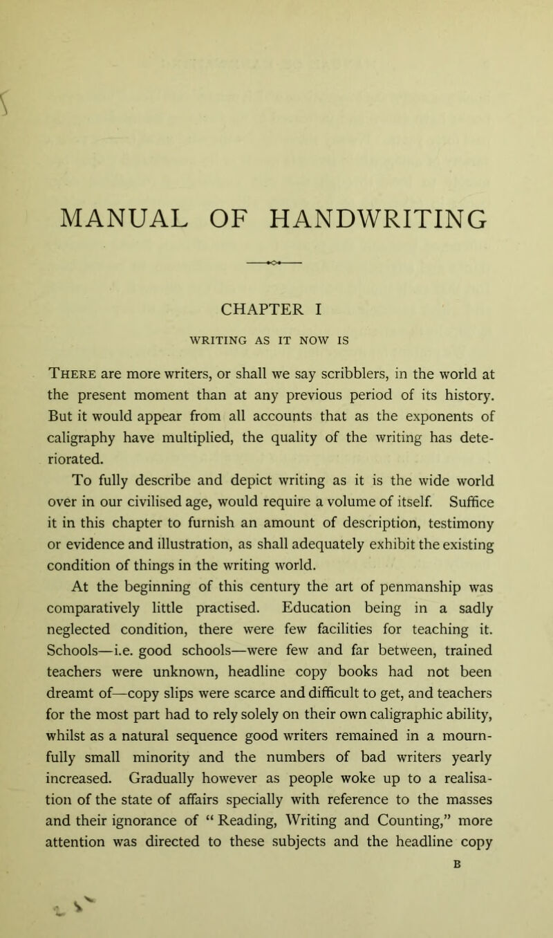 CHAPTER I WRITING AS IT NOW IS There are more writers, or shall we say scribblers, in the world at the present moment than at any previous period of its history. But it would appear from all accounts that as the exponents of caligraphy have multiplied, the quality of the writing has dete- riorated. To fully describe and depict writing as it is the wide world over in our civilised age, would require a volume of itself. Suffice it in this chapter to furnish an amount of description, testimony or evidence and illustration, as shall adequately exhibit the existing condition of things in the writing world. At the beginning of this century the art of penmanship was comparatively little practised. Education being in a sadly neglected condition, there were few facilities for teaching it. Schools—i.e. good schools—were few and far between, trained teachers were unknown, headline copy books had not been dreamt of—copy slips were scarce and difficult to get, and teachers for the most part had to rely solely on their own caligraphic ability, whilst as a natural sequence good writers remained in a mourn- fully small minority and the numbers of bad writers yearly increased. Gradually however as people woke up to a realisa- tion of the state of affairs specially with reference to the masses and their ignorance of “ Reading, Writing and Counting,” more attention was directed to these subjects and the headline copy B