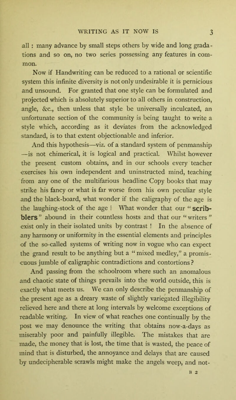 all : many advance by small steps others by wide and long grada- tions and so on, no two series possessing any features in com- mon. Now if Handwriting can be reduced to a rational or scientific system this infinite diversity is not only undesirable it is pernicious and unsound. For granted that one style can be formulated and projected which is absolutely superior to all others in construction, angle, &c., then unless that style be universally inculcated, an unfortunate section of the community is being taught to write a style which, according as it deviates from the acknowledged standard, is to that extent objectionable and inferior. And this hypothesis—viz. of a standard system of penmanship —is not chimerical, it is logical and practical. Whilst however the present custom obtains, and in our schools every teacher exercises his own independent and uninstructed mind, teaching from any one of the multifarious headline Copy books that may strike his fancy or what is far worse from his own peculiar style and the black-board, what wonder if the caligraphy of the age is the laughing-stock of the age i What wonder that our “ scrib- blers ” abound in their countless hosts and that our “ writers ” exist only in their isolated units by contrast ! In the absence of any harmony or uniformity in the essential elements and principles of the so-called systems of writing now in vogue who can expect the grand result to be anything but a “ mi.xed medley,” a promis- cuous jumble of caligraphic contradictions and contortions ? And passing from the schoolroom where such an anomalous and chaotic state of things prevails into the world outside, this is exactly what meets us. We can only describe the penmanship of the present age as a dreary waste of slightly variegated illegibility relieved here and there at long intervals by welcome exceptions of readable writing. In view of what reaches one continually by the post we may denounce the writing that obtains now-a-days as miserably poor and painfully illegible. The mistakes that are made, the money that is lost, the time that is wasted, the peace of mind that is disturbed, the annoyance and delays that are caused by undecipherable scrawls might make the angels weep, and not- B 2