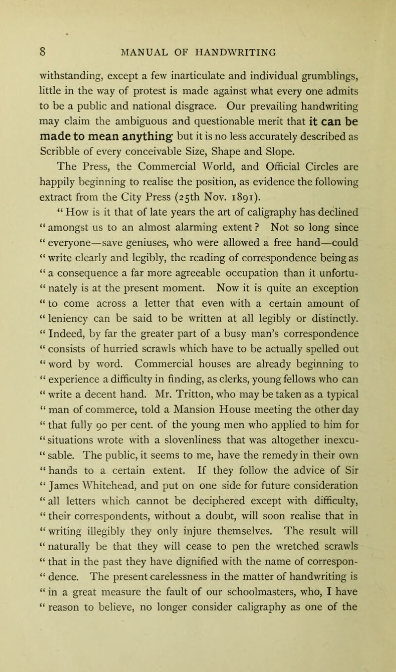 withstanding, except a few inarticulate and individual grumblings, little in the way of protest is made against what every one admits to be a public and national disgrace. Our prevailing handwriting may claim the ambiguous and questionable merit that it can be made to mean anything but it is no less accurately described as Scribble of every conceivable Size, Shape and Slope. The Press, the Commercial World, and Official Circles are happily beginning to realise the position, as evidence the following extract from the City Press (25th Nov. 1891). “ How is it that of late years the art of caligraphy has declined “ amongst us to an almost alarming extent ? Not so long since “ everyone—save geniuses, who were allowed a free hand—could “ write clearly and legibly, the reading of correspondence being as “ a consequence a far more agreeable occupation than it unfortu- “ nately is at the present moment. Now it is quite an exception “ to come across a letter that even with a certain amount of “ leniency can be said to be written at all legibly or distinctly. “ Indeed, by far the greater part of a busy man’s correspondence “ consists of hurried scrawls which have to be actually spelled out “ word by word. Commercial houses are already beginning to “ experience a difficulty in finding, as clerks, young fellows who can “ write a decent hand. Mr. Tritton, who may be taken as a typical “ man of commerce, told a Mansion House meeting the other day “ that fully 90 per cent, of the young men who applied to him for “ situations wrote with a slovenliness that was altogether inexcu- “ sable. The public, it seems to me, have the remedy in their own “ hands to a certain extent. If they follow the advice of Sir “ James Whitehead, and put on one side for future consideration “ all letters which cannot be deciphered except with difficulty, “ their correspondents, without a doubt, will soon realise that in “ writing illegibly they only injure themselves. The result will “ naturally be that they will cease to pen the wretched scrawls “ that in the past they have dignified with the name of correspon- “ dence. The present carelessness in the matter of handwriting is “ in a great measure the fault of our schoolmasters, who, I have “ reason to believe, no longer consider caligraphy as one of the