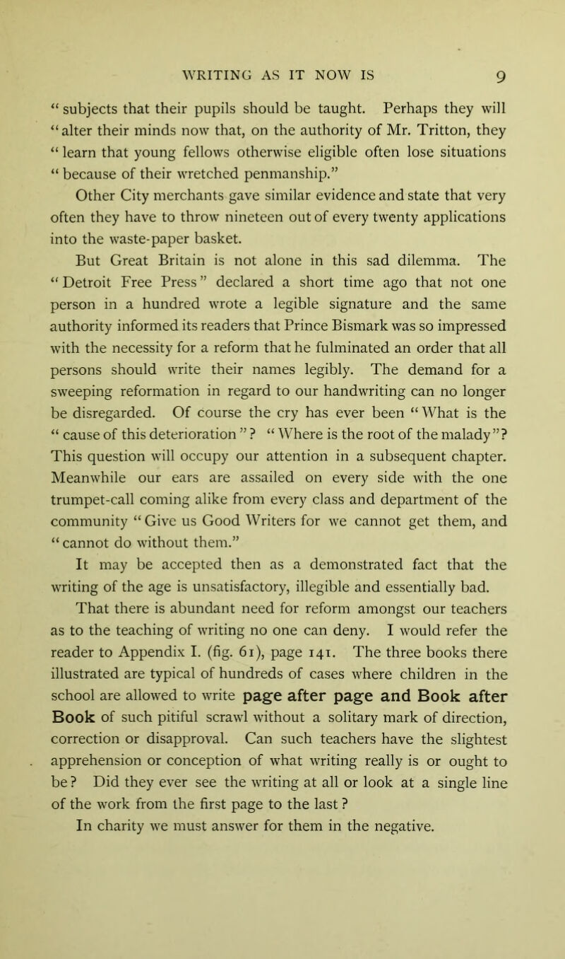 “ subjects that their pupils should be taught. Perhaps they will “alter their minds now that, on the authority of Mr. Tritton, they “ learn that young fellows otherwise eligible often lose situations “ because of their wretched penmanship.” Other City merchants gave similar evidence and state that very often they have to throw nineteen out of every twenty applications into the waste-paper basket. But Great Britain is not alone in this sad dilemma. The “ Detroit Free Press ” declared a short time ago that not one person in a hundred wrote a legible signature and the same authority informed its readers that Prince Bismark was so impressed with the necessity for a reform that he fulminated an order that all persons should write their names legibly. The demand for a sweeping reformation in regard to our handwriting can no longer be disregarded. Of course the cry has ever been “ What is the “ cause of this deterioration ” ? “ Where is the root of the malady ”? This question will occupy our attention in a subsequent chapter. Meanwhile our ears are assailed on every side with the one trumpet-call coming alike from every class and department of the community “ Give us Good Writers for we cannot get them, and “ cannot do without them.” It may be accepted then as a demonstrated fact that the writing of the age is unsatisfactory, illegible and essentially bad. That there is abundant need for reform amongst our teachers as to the teaching of writing no one can deny. I would refer the reader to Appendix I. (fig. 6i), page 141. The three books there illustrated are typical of hundreds of cases where children in the school are allowed to write page after page and Book after Book of such pitiful scrawl without a solitary mark of direction, correction or disapproval. Can such teachers have the slightest apprehension or conception of what writing really is or ought to be ? Did they ever see the writing at all or look at a single line of the work from the first page to the last ? In charity we must answer for them in the negative.