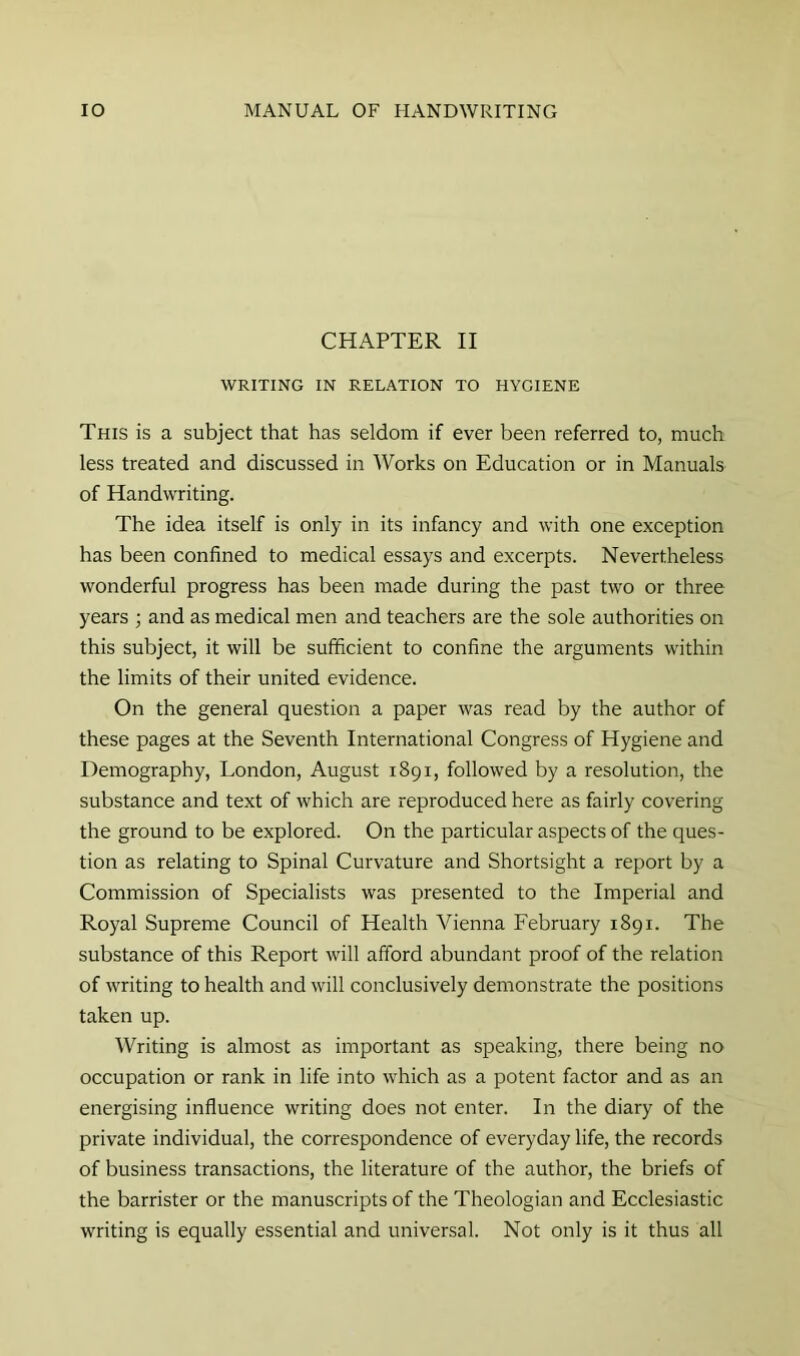 CHAPTER II WRITING IN RELATION TO HYGIENE This is a subject that has seldom if ever been referred to, much less treated and discussed in Works on Education or in Manuals of Handwriting. The idea itself is only in its infancy and with one exception has been confined to medical essays and excerpts. Nevertheless wonderful progress has been made during the past two or three years ; and as medical men and teachers are the sole authorities on this subject, it will be sufficient to confine the arguments within the limits of their united evidence. On the general question a paper was read by the author of these pages at the Seventh International Congress of Hygiene and Demography, London, August 1891, followed by a resolution, the substance and text of which are reproduced here as fairly covering the ground to be explored. On the particular aspects of the ques- tion as relating to Spinal Curvature and Shortsight a report by a Commission of Specialists was presented to the Imperial and Royal Supreme Council of Health Vienna February 1891. The substance of this Report will afford abundant proof of the relation of writing to health and will conclusively demonstrate the positions taken up. Writing is almost as important as speaking, there being no occupation or rank in life into which as a potent factor and as an energising influence writing does not enter. In the diary of the private individual, the correspondence of everyday life, the records of business transactions, the literature of the author, the briefs of the barrister or the manuscripts of the Theologian and Ecclesiastic writing is equally essential and universal. Not only is it thus all