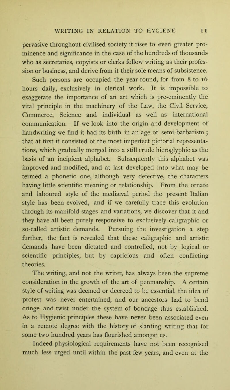 pervasive throughout civilised society it rises to even greater pro- minence and significance in the case of the hundreds of thousands who as secretaries, copyists or clerks follow writing as their profes- sion or business, and derive from it their sole means of subsistence. Such persons are occupied the year round, for from 8 to i6 hours daily, exclusively in clerical work. It is impossible to exaggerate the importance of an art which is pre-eminently the vital principle in the machinery of the Law, the Civil Service, Commerce, Science and individual as well as international communication. If we look into the origin and development of handwriting we find it had its birth in an age of semi-barbarism ; that at first it consisted of the most imperfect pictorial representa- tions, which gradually merged into a still crude hieroglyphic as the basis of an incipient alphabet. Subsequently this alphabet was improved and modified, and at last developed into what may be termed a phonetic one, although very defective, the characters having little scientific meaning or relationship. From the ornate and laboured style of the mediaeval period the present Italian style has been evolved, and if we carefully trace this evolution through its manifold stages and variations, we discover that it and they have all been purely responsive to exclusively caligraphic or so-called artistic demands. Pursuing the investigation a step further, the fact is revealed that these caligraphic and artistic demands have been dictated and controlled, not by logical or scientific principles, but by capricious and often conflicting theories. The writing, and not the writer, has always been the supreme consideration in the growth of the art of penmanship. A certain style of writing was deemed or decreed to be essential, the idea of protest was never entertained, and our ancestors had to bend cringe and twist under the system of bondage thus established. As to Hygienic principles these have never been associated even in a remote degree with the history of slanting writing that for some two hundred years has flourished amongst us. Indeed physiological requirements have not been recognised much less urged until within the past few years, and even at the