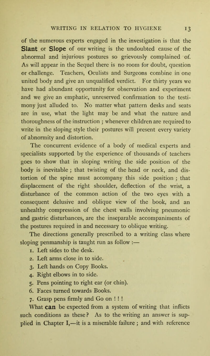 of the numerous experts engaged in the investigation is that the Slant or Slope of our writing is the undoubted cause of the abnormal and injurious postures so grievously complained of. As will appear in the Sequel there is no room for doubt, question or challenge. Teachers, Oculists and Surgeons combine in one united body and give an unqualified verdict. For thirty years we have had abundant opportunity for observation and experiment and we give an emphatic, unreserved confirmation to the testi- mony just alluded to. No matter what pattern desks and seats are in use, what the light may be and what the nature and thoroughness of the instruction ; whenever children are required to write in the sloping style their postures will present every variety of abnormity and distortion. The concurrent evidence of a body of medical experts and specialists supported by the experience of thousands of teachers goes to show that in sloping writing the side position of the body is inevitable ; that twisting of the head or neck, and dis- tortion of the spine must accompany this side position ; that displacement of the right shoulder, deflection of the wrist, a disturbance of the common action of the two eyes with a consequent delusive and oblique view of the book, and an unhealthy compression of the chest walls involving pneumonic and gastric disturbances, are the inseparable accompaniments of the postures required in and necessary to oblique writing. The directions generally prescribed to a writing class where sloping penmanship is taught run as follow :— 1. Left sides to the desk. 2. Left arms close in to side. 3. Left hands on Copy Books. 4. Right elbows in to side. 5. Pens pointing to right ear (or chin). 6. Faces turned towards Books. 7. Grasp pens firmly and Go on ! ! ! What can be expected from a system of writing that inflicts such conditions as these ? As to the writing an answer is sup- plied in Chapter I,—it is a miserable failure 3 and with reference