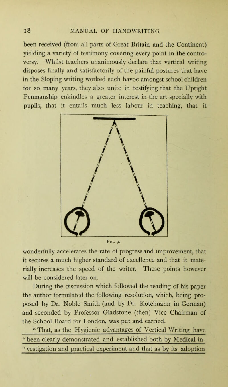 been received (from all parts of Great Britain and the Continent) yielding a variety of testimony covering every point in the contro- versy. Whilst teachers unanimously declare that vertical writing disposes finally and satisfactorily of the painful postures that have in the Sloping writing worked such havoc amongst schoolchildren for so many years, they also unite in testifying that the Upright Penmanship enkindles a greater interest in the art specially with pupils, that it entails much less labour in teaching, that it wonderfully accelerates the rate of progress and improvement, that it secures a much higher standard of excellence and that it mate- rially increases the speed of the writer. These points however will be considered later on. During the discussion which followed the reading of his paper the author formulated the following resolution, which, being pro- posed by Dr. Noble Smith (and by Dr. Kotelmann in German) and seconded by Professor Gladstone (then) Vice Chairman of the School Board for London, was put and carried. “That, as the Hygienic advantages of Vertical Writing have “ been clearly demonstrated and established both by Medical in- “vestigation and practical experiment and that as by its adoption