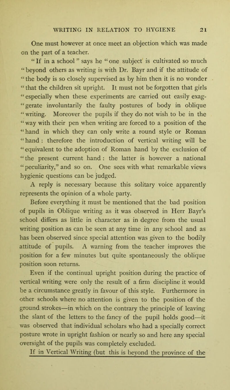 One must however at once meet an objection which was made on the part of a teacher. “ If in a school ” says he “ one subject' is cultivated so much “ beyond others as writing is with Dr. Bayr and if the attitude of “the body is so closely supervised as by him then it is no wonder “ that the children sit upright. It must not be forgotten that girls “ especially when these experiments are carried out easily exag- “gerate involuntarily the faulty postures of body in oblique “ writing. Moreover the pupils if they do not wish to be in the “ way with their pen when writing are forced to a position of the ■“hand in which they can only write a round style or Roman “ hand : therefore the introduction of vertical writing will be “ equivalent to the adoption of Roman hand by the exclusion of the present current hand : the latter is however a national “ peculiarity,” and so on. One sees with what remarkable views hygienic questions can be judged. A reply is necessary because this solitary voice apparently represents the opinion of a whole party. Before everything it must be mentioned that the bad position of pupils in Oblique writing as it was observed in Herr Bayr’s school differs as little in character as in degree from the usual writing position as can be seen at any time in any school and as has been observed since special attention was given to the bodily attitude of pupils. A warning from the teacher improves the position for a few minutes but quite spontaneously the oblique position soon returns. Even if the continual upright position during the practice of vertical writing were only the result of a firm discipline it would be a circumstance greatly in favour of this style. Furthermore in other schools where no attention is given to the position of the ground strokes—in which on the contrary the principle of leaving the slant of the letters to the fancy of the pupil holds good—it was observed that individual scholars who had a specially correct posture wrote in upright fashion or nearly so and here any special oversight of the pupils was completely excluded. If in Vertical Writing (but this is beyond the province of the