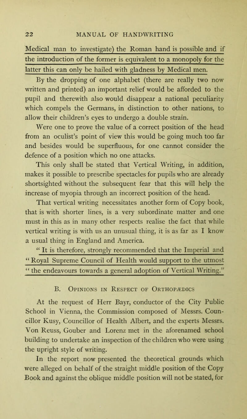 Medical man to investigate) the Roman hand is possible and if the introduction of the former is equivalent to a monopoly for the latter this can only be hailed with gladness by Medical men. By the dropping of one alphabet (there are really two now written and printed) an important relief would be afforded to the pupil and therewith also would disappear a national peculiarity which compels the Germans, in distinction to other nations, to allow their children’s eyes to undergo a double strain. Were one to prove the value of a correct position of the head from an oculist’s point of view this would be going much too far and besides would be superfluous, for one cannot consider the defence of a position which no one attacks. This only shall be stated that Vertical Writing, in addition, makes it possible to prescribe spectacles for pupils who are already shortsighted without the subsequent fear that this will help the increase of myopia through an incorrect position of the head. That vertical writing necessitates another form of Copy book, that is with shorter lines, is a very subordinate matter and one must in this as in many other respects realise the fact that while vertical writing is with us an unusual thing, it is as far as I know a usual thing in England and America. “ It is therefore, strongly recommended that the Imperial and “ Royal Supreme Council of Health would support to the utmost “ the endeavours towards a general adoption of Vertical Writing.” B. Opinions in Respect of Orthopedics At the request of Herr Bayr, conductor of the City Public School in Vienna, the Commission composed of Messrs. Coun- cillor Kusy, Councillor of Health Albert, and the experts Messrs. Von Reuss, Gouber and Lorenz met in the aforenamed school building to undertake an inspection of the children who were using the upright style of writing. In the report now presented the theoretical grounds which were alleged on behalf of the straight middle position of the Copy Book and against the oblique middle position will not be stated, for