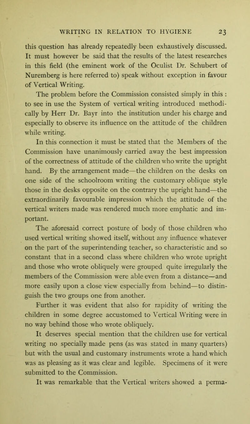 this question has already repeatedly been exhaustively discussed. It must however be said that the results of the latest researches in this field (the eminent work of the Oculist Dr. Schubert of Nuremberg is here referred to) speak without exception in favour of Vertical Writing. The problem before the Commission consisted simply in this : to see in use the System of vertical writing introduced methodi- cally by Herr Dr. Bayr into the institution under his charge and especially to observe its influence on the attitude of the children while writing. In this connection it must be stated that the Members of the Commission have unanimously carried away the best impression of the correctness of attitude of the children who write the upright hand. By the arrangement made—the children on the desks on one side of the schoolroom writing the customary oblique style those in the desks opposite on the contrary the upright hand—the extraordinarily favourable impression which the attitude of the vertical writers made was rendered much more emphatic and im- portant. The aforesaid correct posture of body of those children who used vertical writing showed itself, without any influence whatever on the part of the superintending teacher, so characteristic and so constant that in a second class where children who wrote upright and those who wrote obliquely were grouped quite irregularly the members of the Commission were able even from a distance—and more easily upon a close view especially from behind—to distin- guish the two groups one from another. Further it was evident that also for rapidity of writing the children in some degree accustomed to Vertical Writing were in no way behind those who wrote obliquely. It deserves special mention that the children use for vertical writing no specially made pens (as was stated in many quarters) but with the usual and customary instruments wrote a hand which was as pleasing as it was clear and legible. Specimens of it were submitted to the Commission. It was remarkable that the Vertical writers showed a perma-