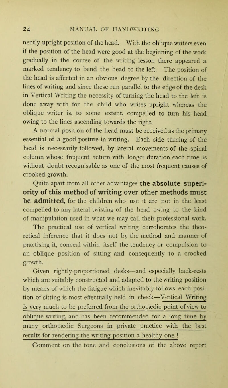 nently upright position of the head. With the oblique writers even if the position of the head were good at the beginning of the work gradually in the course of the writing lesson there appeared a marked tendency to bend the head to the left. The position of the head is affected in an obvious degree by the direction of the lines of writing and since these run parallel to the edge of the desk in Vertical Writing the necessity of turning the head to the left is done away with for the child who writes upright whereas the oblique writer is, to some extent, compelled to turn his head owing to the lines ascending towards the right. A normal position of the head must be received as the primary essential of a good posture in writing. Each side turning of the head is necessarily followed, by lateral movements of the spinal column whose frequent return with longer duration each time is without doubt recognisable as one of the most frequent causes of crooked growth. Quite apart from all other advantages the absolute superi- ority of this method of writing over other methods must be admitted, for the children who use it are not in the least compelled to any lateral twisting of the head owing to the kind of manipulation used in what we may call their professional work. The practical use of vertical writing corroborates the theo- retical inference that it does not by the method and manner of practising it, conceal within itself the tendency or compulsion to an oblique position of sitting and consequently to a crooked growth. Given rightly-proportioned desks—and especially back-rests which are suitably constructed and adapted to the writing position by means of which the fatigue which inevitably follows each posi- tion of sitting is most effectually held in check—Vertical Writing is very much to be preferred from the orthopaedic point of view to oblique writing, and has been recommended for a long time by many orthopsedic Surgeons in private practice with the best results for rendering the writing position a healthy one ! Comment on the tone and conclusions of the above report