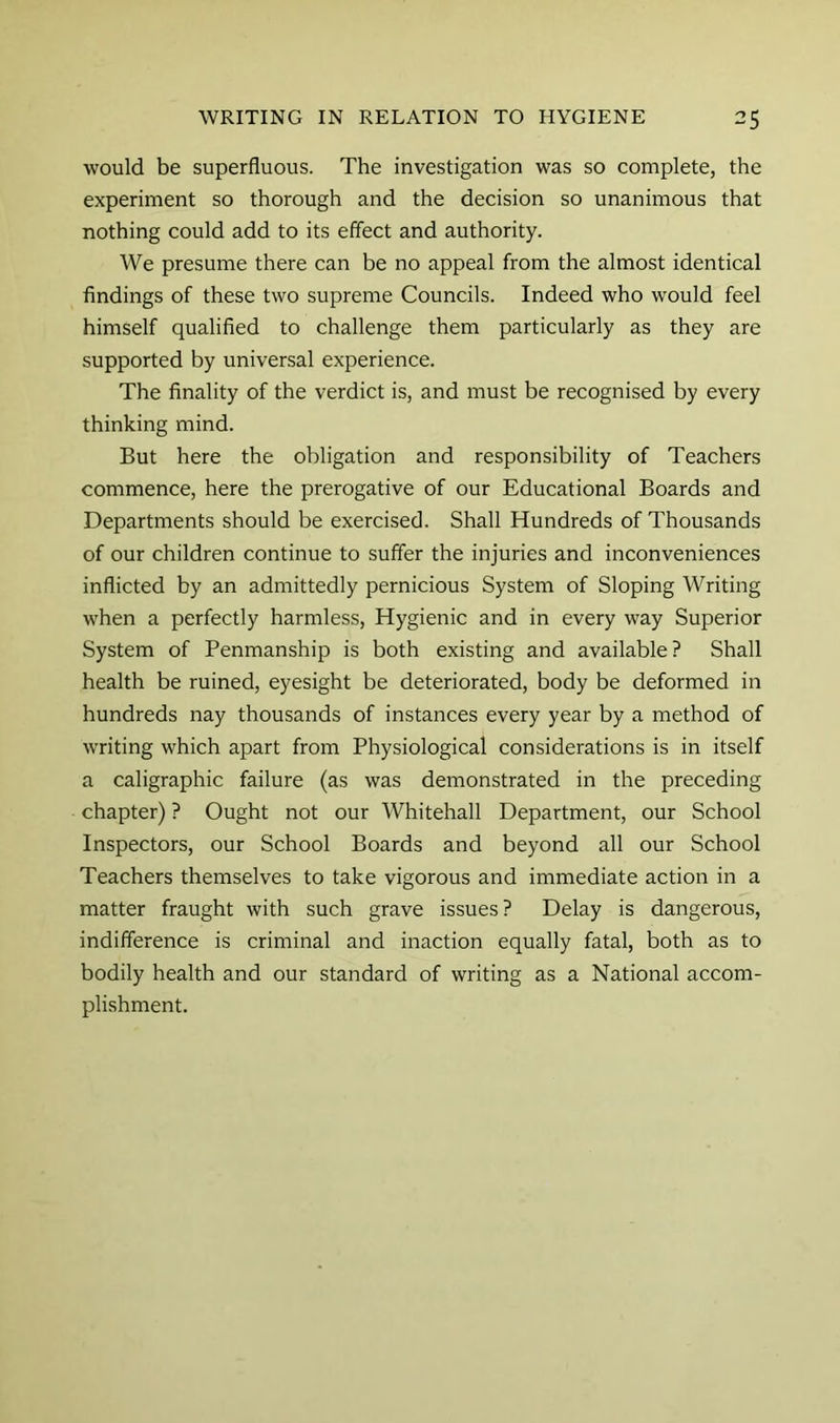 would be superfluous. The investigation was so complete, the experiment so thorough and the decision so unanimous that nothing could add to its effect and authority. We presume there can be no appeal from the almost identical findings of these two supreme Councils. Indeed who would feel himself qualified to challenge them particularly as they are supported by universal experience. The finality of the verdict is, and must be recognised by every thinking mind. But here the obligation and responsibility of Teachers commence, here the prerogative of our Educational Boards and Departments should be exercised. Shall Hundreds of Thousands of our children continue to suffer the injuries and inconveniences inflicted by an admittedly pernicious System of Sloping Writing when a perfectly harmless. Hygienic and in every way Superior System of Penmanship is both existing and available? Shall health be ruined, eyesight be deteriorated, body be deformed in hundreds nay thousands of instances every year by a method of writing which apart from Physiological considerations is in itself a caligraphic failure (as was demonstrated in the preceding chapter) ? Ought not our Whitehall Department, our School Inspectors, our School Boards and beyond all our School Teachers themselves to take vigorous and immediate action in a matter fraught with such grave issues? Delay is dangerous, indifference is criminal and inaction equally fatal, both as to bodily health and our standard of writing as a National accom- plishment.