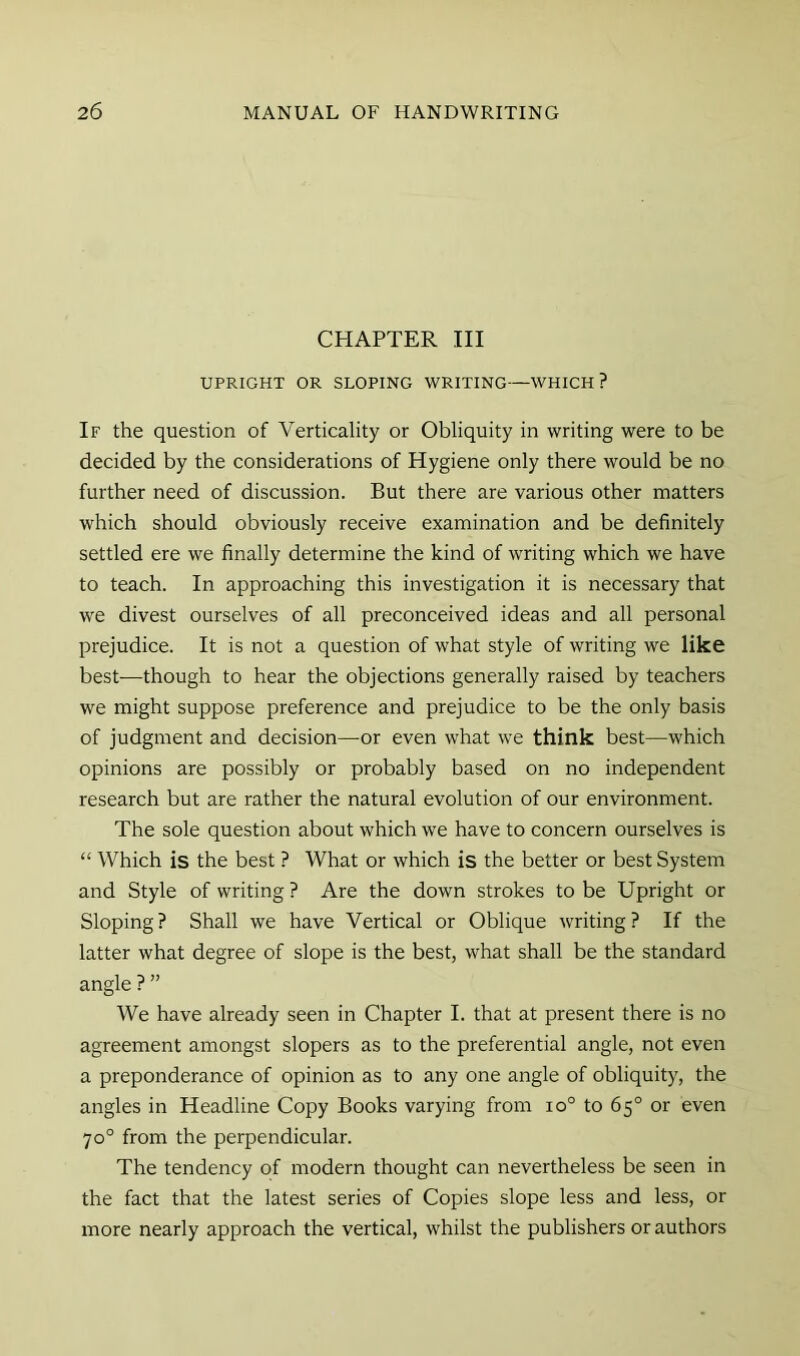 CHAPTER III UPRIGHT OR SLOPING WRITING—WHICH? If the question of Verticality or Obliquity in writing were to be decided by the considerations of Hygiene only there would be no further need of discussion. But there are various other matters which should obviously receive examination and be definitely settled ere we finally determine the kind of writing which we have to teach. In approaching this investigation it is necessary that we divest ourselves of all preconceived ideas and all personal prejudice. It is not a question of what style of writing we like best—though to hear the objections generally raised by teachers we might suppose preference and prejudice to be the only basis of judgment and decision—or even what we think best—which opinions are possibly or probably based on no independent research but are rather the natural evolution of our environment. The sole question about which we have to concern ourselves is “ Which is the best ? What or which is the better or best System and Style of writing ? Are the down strokes to be Upright or Sloping? Shall we have Vertical or Oblique writing? If the latter what degree of slope is the best, what shall be the standard angle ? ” We have already seen in Chapter I. that at present there is no agreement amongst slopers as to the preferential angle, not even a preponderance of opinion as to any one angle of obliquity, the angles in Headline Copy Books varying from io° to 65° or even 70° from the perpendicular. The tendency of modern thought can nevertheless be seen in the fact that the latest series of Copies slope less and less, or more nearly approach the vertical, whilst the publishers or authors