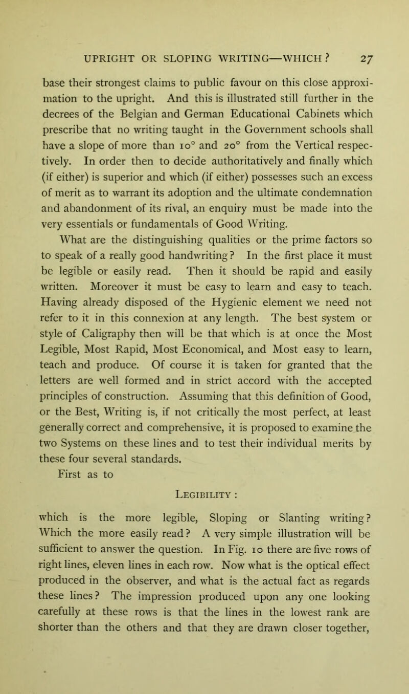 base their strongest claims to public favour on this close approxi- mation to the upright. And this is illustrated still further in the decrees of the Belgian and German Educational Cabinets which prescribe that no writing taught in the Government schools shall have a slope of more than 10° and 20° from the Vertical respec- tively. In order then to decide authoritatively and finally which (if either) is superior and which (if either) possesses such an excess of merit as to warrant its adoption and the ultimate condemnation and abandonment of its rival, an enquiry must be made into the very essentials or fundamentals of Good Writing. What are the distinguishing qualities or the prime factors so to speak of a really good handwriting ? In the first place it must be legible or easily read. Then it should be rapid and easily written. Moreover it must be easy to learn and easy to teach. Having already disposed of the Hygienic element we need not refer to it in this connexion at any length. The best system or style of Caligraphy then will be that which is at once the Most Legible, Most Rapid, Most Economical, and Most easy to learn, teach and produce. Of course it is taken for granted that the letters are well formed and in strict accord with the accepted principles of construction. Assuming that this definition of Good, or the Best, Writing is, if not critically the most perfect, at least generally correct and comprehensive, it is proposed to examine the two Systems on these lines and to test their individual merits by these four several standards. First as to Legibility : which is the more legible. Sloping or Slanting writing ? Which the more easily read ? A very simple illustration will be sufficient to answer the question. In Fig. 10 there are five rows of right lines, eleven lines in each row. Now what is the optical effect produced in the observer, and what is the actual fact as regards these lines? The impression produced upon any one looking carefully at these rows is that the lines in the lowest rank are shorter than the others and that they are drawn closer together.