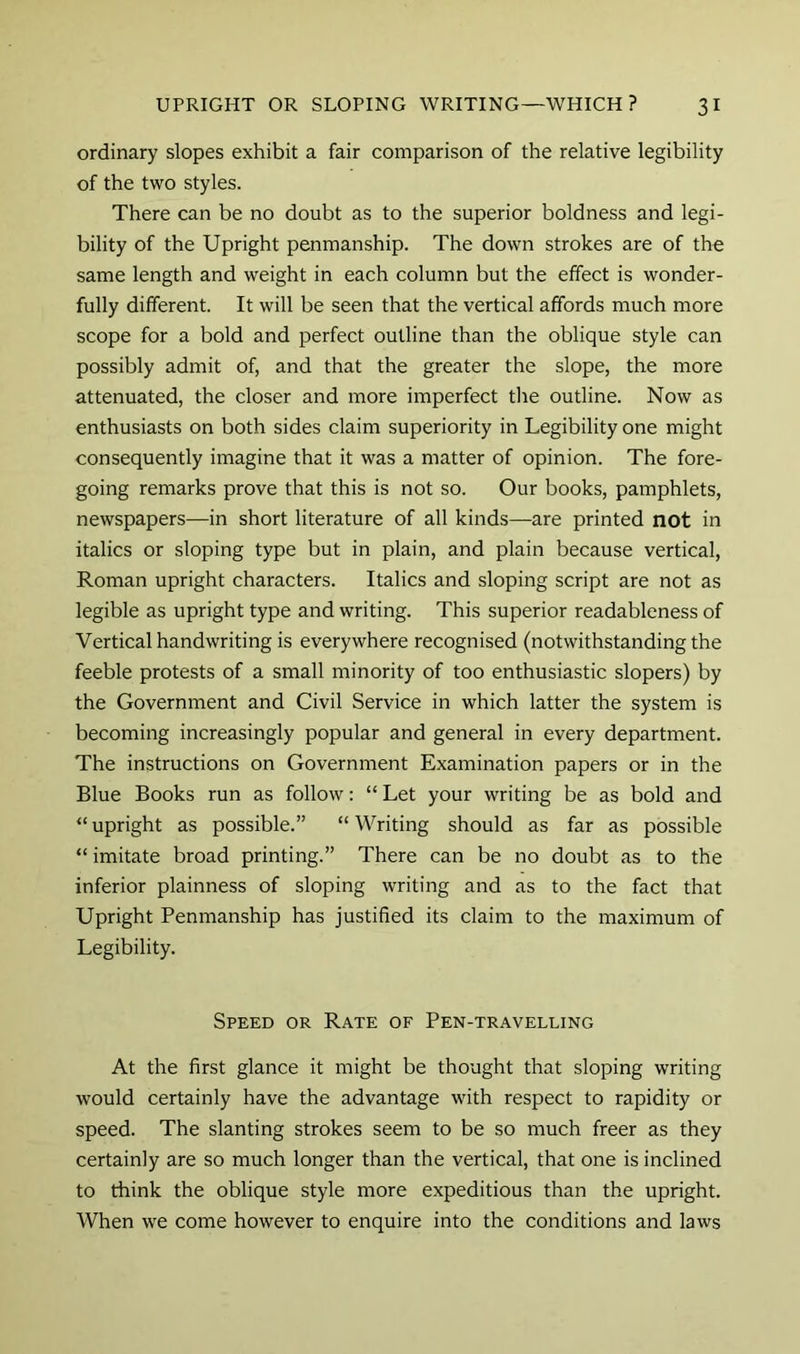 ordinary slopes exhibit a fair comparison of the relative legibility of the two styles. There can be no doubt as to the superior boldness and legi- bility of the Upright penmanship. The down strokes are of the same length and weight in each column but the effect is wonder- fully different. It will be seen that the vertical affords much more scope for a bold and perfect outline than the oblique style can possibly admit of, and that the greater the slope, the more attenuated, the closer and more imperfect tlie outline. Now as enthusiasts on both sides claim superiority in Legibility one might consequently imagine that it was a matter of opinion. The fore- going remarks prove that this is not so. Our books, pamphlets, newspapers—in short literature of all kinds—are printed not in italics or sloping type but in plain, and plain because vertical, Roman upright characters. Italics and sloping script are not as legible as upright type and writing. This superior readableness of Vertical handwriting is everywhere recognised (notwithstanding the feeble protests of a small minority of too enthusiastic slopers) by the Government and Civil Service in which latter the system is becoming increasingly popular and general in every department. The instructions on Government Examination papers or in the Blue Books run as follow: “ Let your writing be as bold and “ upright as possible.” “ Writing should as far as possible “ imitate broad printing.” There can be no doubt as to the inferior plainness of sloping writing and as to the fact that Upright Penmanship has justified its claim to the maximum of Legibility. Speed or Rate of Pen-travelling At the first glance it might be thought that sloping writing would certainly have the advantage with respect to rapidity or speed. The slanting strokes seem to be so much freer as they certainly are so much longer than the vertical, that one is inclined to think the oblique style more expeditious than the upright. When we come however to enquire into the conditions and laws