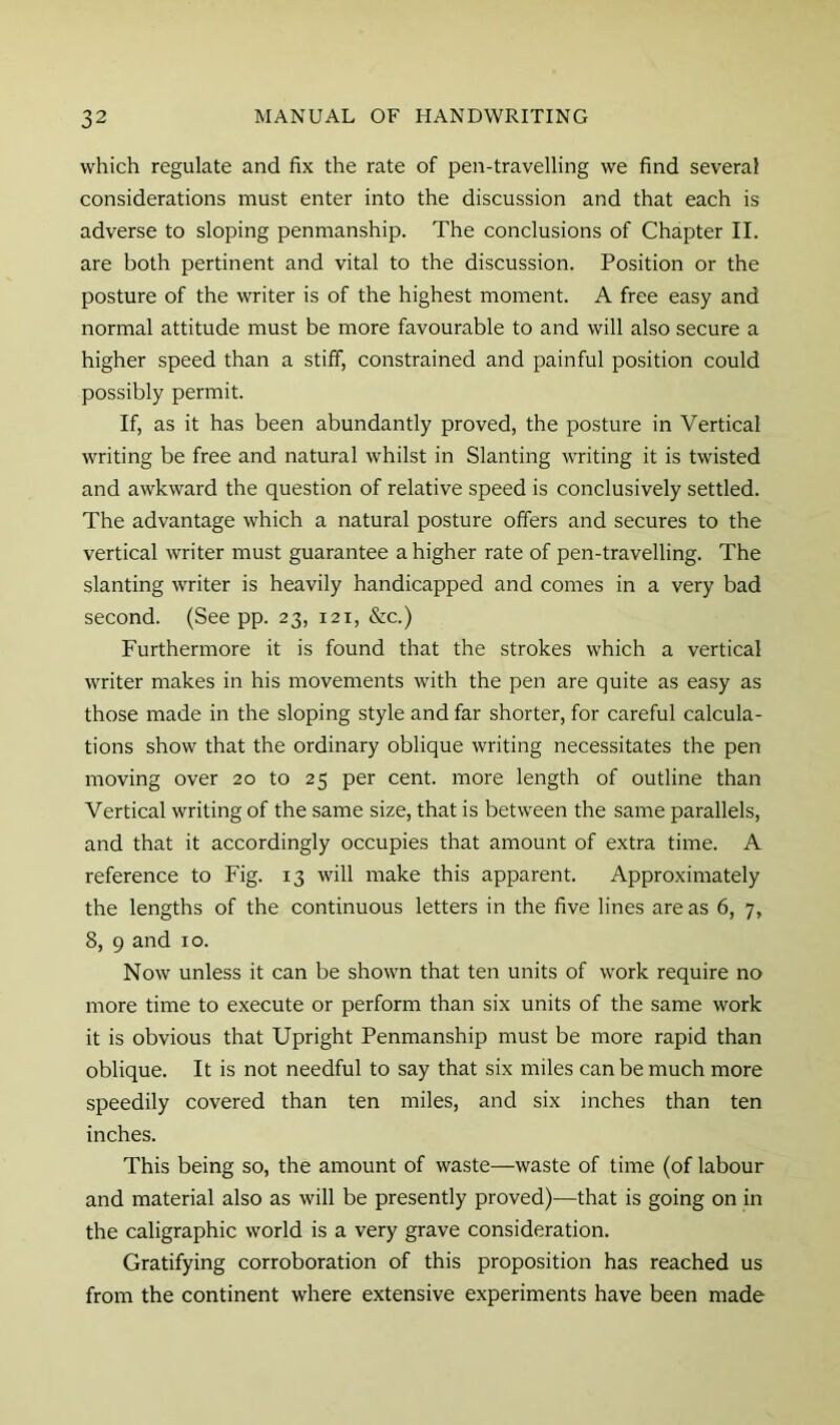 which regulate and fix the rate of pen-travelling we find several considerations must enter into the discussion and that each is adverse to sloping penmanship. The conclusions of Chapter II. are both pertinent and vital to the discussion. Position or the posture of the writer is of the highest moment. A free easy and normal attitude must be more favourable to and will also secure a higher speed than a stiff, constrained and painful position could possibly permit. If, as it has been abundantly proved, the posture in Vertical writing be free and natural whilst in Slanting writing it is twisted and awkward the question of relative speed is conclusively settled. The advantage which a natural posture offers and secures to the vertical writer must guarantee a higher rate of pen-travelling. The slanting writer is heavily handicapped and conies in a very bad second. (See pp. 23, 121, &c.) Furthermore it is found that the strokes which a vertical writer makes in his movements with the pen are quite as easy as those made in the sloping style and far shorter, for careful calcula- tions show that the ordinary oblique writing necessitates the pen moving over 20 to 25 per cent, more length of outline than Vertical writing of the same size, that is between the same parallels, and that it accordingly occupies that amount of extra time. A reference to Fig. 13 will make this apparent. Approximately the lengths of the continuous letters in the five lines areas 6, 7, 8, 9 and 10. Now unless it can be shown that ten units of work require no more time to execute or perform than six units of the same work it is obvious that Upright Penmanship must be more rapid than oblique. It is not needful to say that six miles can be much more speedily covered than ten miles, and six inches than ten inches. This being so, the amount of waste—waste of time (of labour and material also as will be presently proved)—that is going on in the caligraphic world is a very grave consideration. Gratifying corroboration of this proposition has reached us from the continent where extensive experiments have been made