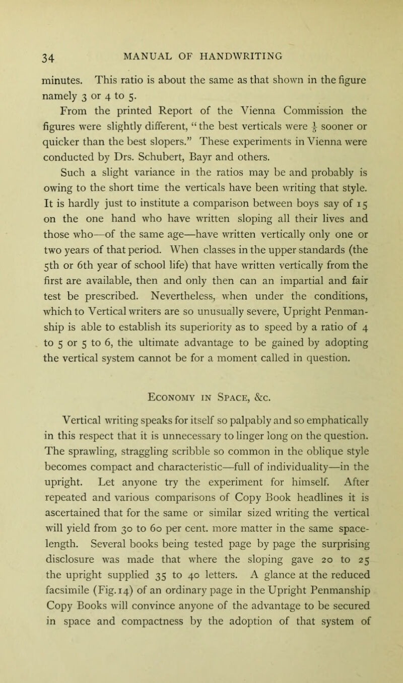 minutes. This ratio is about the same as that shown in the figure namely 3 or 4 to 5. From the printed Report of the Vienna Commission the figures were slightly different, “ the best verticals were T sooner or quicker than the best slopers.” These experiments in Vienna were conducted by Drs. Schubert, Bayr and others. Such a slight variance in the ratios may be and probably is owing to the short time the verticals have been writing that style. It is hardly just to institute a comparison between boys say of 15 on the one hand who have written sloping all their lives and those who—of the same age—have written vertically only one or two years of that period. When classes in the upper standards (the 5th or 6th year of school life) that have written vertically from the first are available, then and only then can an impartial and fair test be prescribed. Nevertheless, when under the conditions, which to Vertical writers are so unusually severe, Upright Penman- ship is able to establish its superiority as to speed by a ratio of 4 to 5 or 5 to 6, the ultimate advantage to be gained by adopting the vertical system cannot be for a moment called in question. Economy in Space, &c. Vertical writing speaks for itself so palpably and so emphatically in this respect that it is unnecessary to linger long on the question. The sprawling, straggling scribble so common in the oblique style becomes compact and characteristic—full of individuality—in the upright. Let anyone try the experiment for himself. After repeated and various comparisons of Copy Book headlines it is ascertained that for the same or similar sized writing the vertical will yield from 30 to 60 per cent, more matter in the same space- length. Several books being tested page by page the surprising disclosure was made that where the sloping gave 20 to 25 the upright supplied 35 to 40 letters. A glance at the reduced facsimile (Fig. 14) of an ordinary page in the Upright Penmanship Copy Books will convince anyone of the advantage to be secured in space and compactness by the adoption of that system of