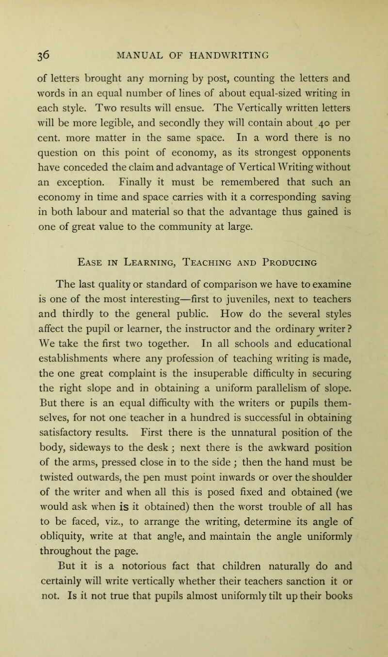 of letters brought any morning by post, counting the letters and words in an equal number of lines of about equal-sized writing in each style. Two results will ensue. The Vertically written letters will be more legible, and secondly they will contain about 40 per cent, more matter in the same space. In a word there is no question on this point of economy, as its strongest opponents have conceded the claim and advantage of Vertical Writing without an exception. Finally it must be remembered that such an economy in time and space carries with it a corresponding saving in both labour and material so that the advantage thus gained is one of great value to the community at large. Ease in Learning, Teaching and Producing The last quality or standard of comparison we have to examine is one of the most interesting—first to juveniles, next to teachers and thirdly to the general public. How do the several styles affect the pupil or learner, the instructor and the ordinary writer ? We take the first two together. In all schools and educational establishments where any profession of teaching writing is made, the one great complaint is the insuperable difficulty in securing the right slope and in obtaining a uniform parallelism of slope. But there is an equal difficulty with the writers or pupils them- selves, for not one teacher in a hundred is successful in obtaining satisfactory results. First there is the unnatural position of the body, sideways to the desk; next there is the awkward position of the arms, pressed close in to the side; then the hand must be twisted outwards, the pen must point inwards or over the shoulder of the writer and when all this is posed fixed and obtained (we would ask when is it obtained) then the worst trouble of all has to be faced, viz., to arrange the writing, determine its angle of obliquity, write at that angle, and maintain the angle uniformly throughout the page. But it is a notorious fact that children naturally do and certainly will write vertically whether their teachers sanction it or not. Is it not true that pupils almost uniformly tilt up their books