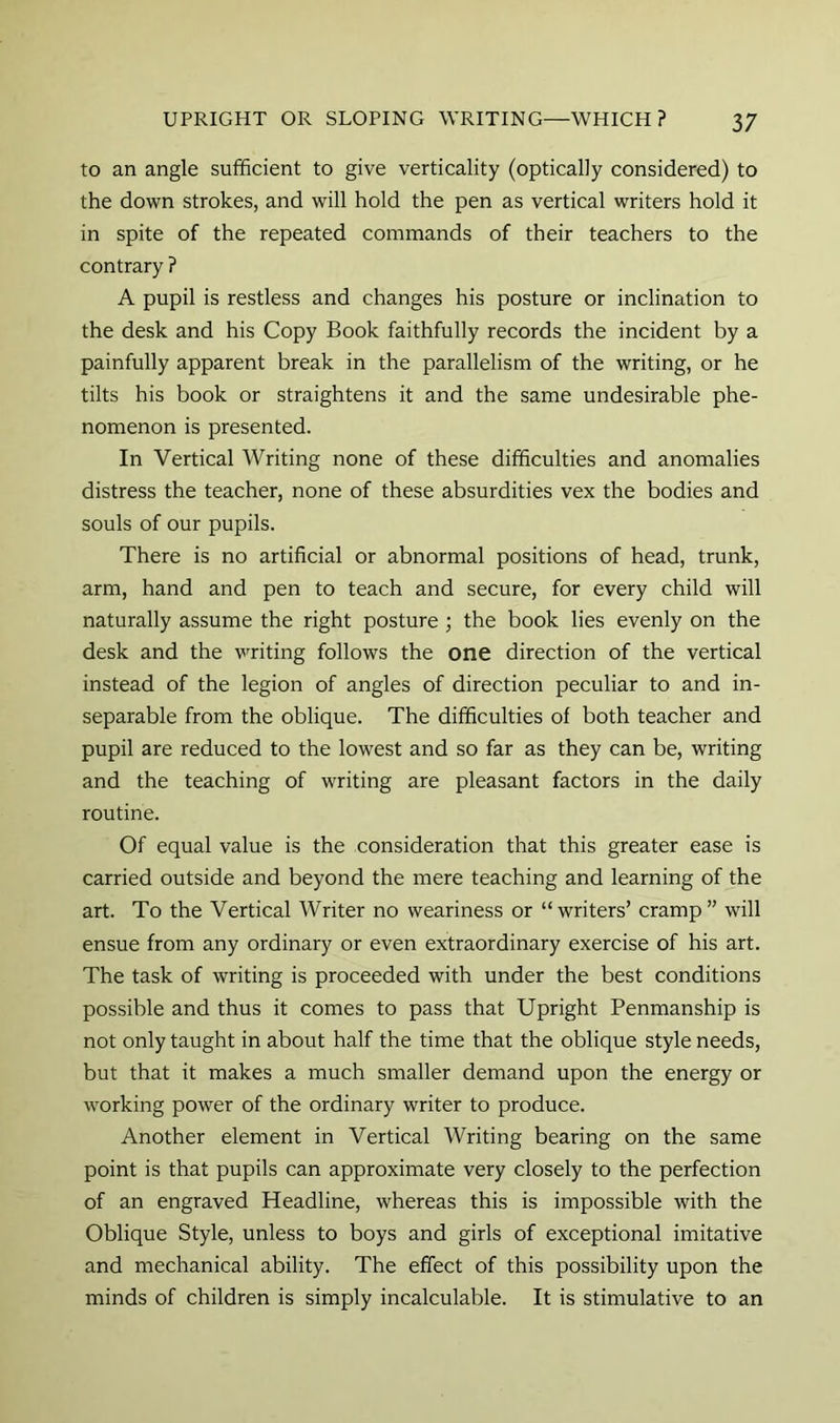 to an angle sufficient to give verticality (optically considered) to the down strokes, and will hold the pen as vertical writers hold it in spite of the repeated commands of their teachers to the contrary ? A pupil is restless and changes his posture or inclination to the desk and his Copy Book faithfully records the incident by a painfully apparent break in the parallelism of the writing, or he tilts his book or straightens it and the same undesirable phe- nomenon is presented. In Vertical Writing none of these difficulties and anomalies distress the teacher, none of these absurdities vex the bodies and souls of our pupils. There is no artificial or abnormal positions of head, trunk, arm, hand and pen to teach and secure, for every child will naturally assume the right posture; the book lies evenly on the desk and the vuiting follows the one direction of the vertical instead of the legion of angles of direction peculiar to and in- separable from the oblique. The difficulties of both teacher and pupil are reduced to the lowest and so far as they can be, writing and the teaching of writing are pleasant factors in the daily routine. Of equal value is the consideration that this greater ease is carried outside and beyond the mere teaching and learning of the art. To the Vertical Writer no weariness or “writers’ cramp” will ensue from any ordinary or even extraordinary exercise of his art. The task of writing is proceeded with under the best conditions possible and thus it comes to pass that Upright Penmanship is not only taught in about half the time that the oblique style needs, but that it makes a much smaller demand upon the energy or working power of the ordinary writer to produce. Another element in Vertical Writing bearing on the same point is that pupils can approximate very closely to the perfection of an engraved Headline, whereas this is impossible with the Oblique Style, unless to boys and girls of exceptional imitative and mechanical ability. The effect of this possibility upon the minds of children is simply incalculable. It is stimulative to an