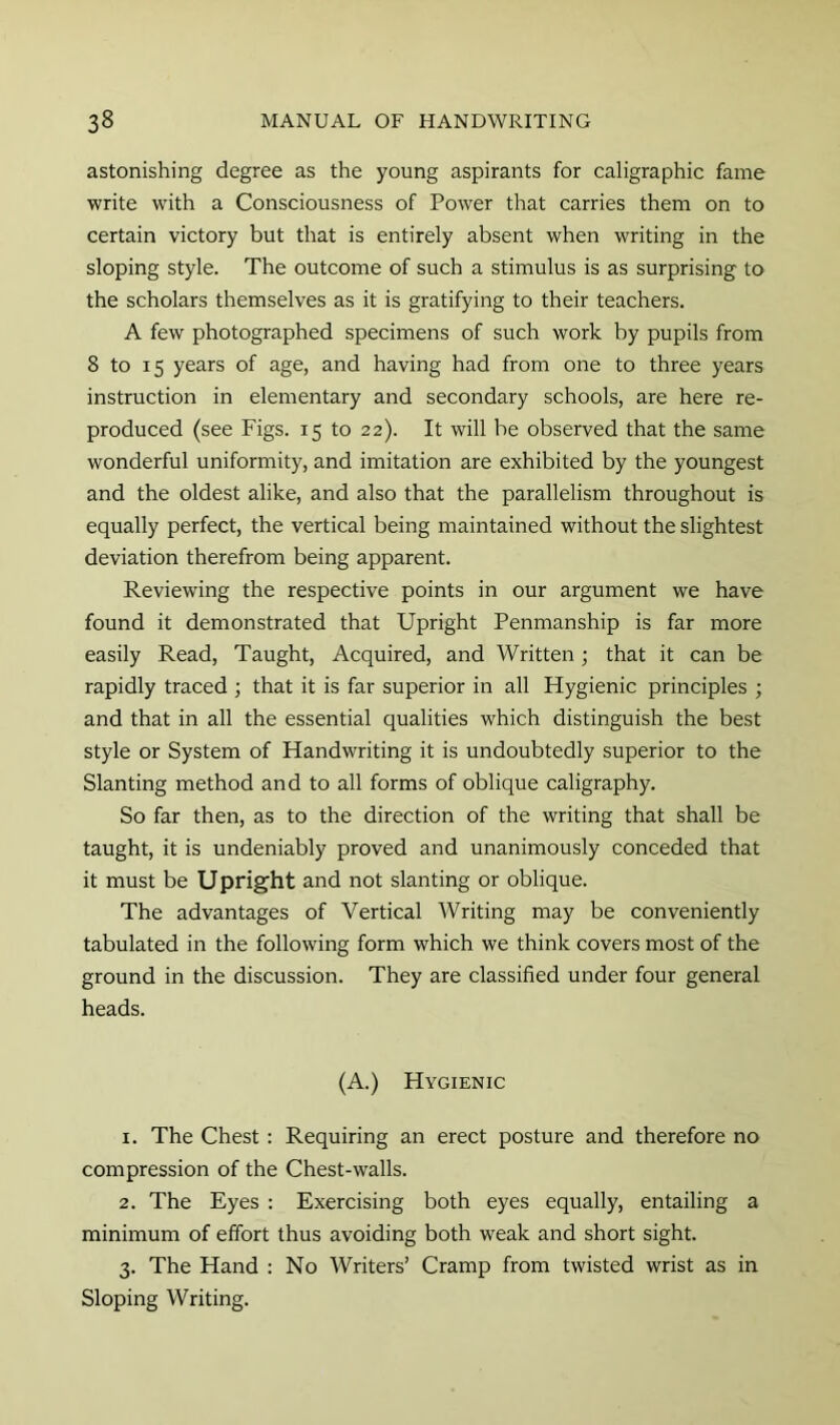 astonishing degree as the young aspirants for caligraphic fame write w'ith a Consciousness of Power that carries them on to certain victory but that is entirely absent when writing in the sloping style. The outcome of such a stimulus is as surprising to the scholars themselves as it is gratifying to their teachers. A few photographed specimens of such work by pupils from 8 to 15 years of age, and having had from one to three years instruction in elementary and secondary schools, are here re- produced (see Figs. 15 to 22). It will he observed that the same wonderful uniformity, and imitation are exhibited by the youngest and the oldest alike, and also that the parallelism throughout is equally perfect, the vertical being maintained without the slightest deviation therefrom being apparent. Reviewing the respective points in our argument we have found it demonstrated that Upright Penmanship is far more easily Read, Taught, Acquired, and Written; that it can be rapidly traced ; that it is far superior in all Hygienic principles ; and that in all the essential qualities which distinguish the best style or System of Handwriting it is undoubtedly superior to the Slanting method and to all forms of oblique caligraphy. So far then, as to the direction of the writing that shall be taught, it is undeniably proved and unanimously conceded that it must be Upright and not slanting or oblique. The advantages of Vertical Writing may be conveniently tabulated in the following form which we think covers most of the ground in the discussion. They are classified under four general heads. (A.) Hygienic 1. The Chest : Requiring an erect posture and therefore no compression of the Chest-walls. 2. The Eyes : Exercising both eyes equally, entailing a minimum of effort thus avoiding both weak and short sight. 3. The Hand ; No Writers’ Cramp from twisted wrist as in Sloping Writing.