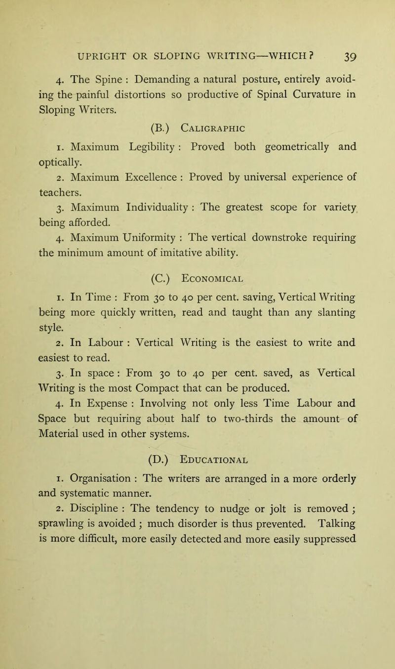 4. The Spine : Demanding a natural posture, entirely avoid- ing the painful distortions so productive of Spinal Curvature in Sloping Writers. (B.) Calicraphic 1. Maximum Legibility: Proved both geometrically and optically. 2. Maximum Excellence : Proved by universal experience of teachers. 3. Maximum Individuality : The greatest scope for variety being afforded. 4. Maximum Uniformity : The vertical downstroke requiring the minimum amount of imitative ability. (C.) Economical 1. In Time : From 30 to 40 per cent, saving, Vertical Writing being more quickly written, read and taught than any slanting style. 2. In Labour : Vertical Writing is the easiest to write and easiest to read. 3. In space : From 30 to 40 per cent, saved, as Vertical Writing is the most Compact that can be produced. 4. In Expense : Involving not only less Time Labour and Space but requiring about half to two-thirds the amount of Material used in other systems. (D.) Educational 1. Organisation : The writers are arranged in a more orderly and systematic manner. 2. Discipline : The tendency to nudge or jolt is removed ; sprawling is avoided ; much disorder is thus prevented. Talking is more difficult, more easily detected and more easily suppressed