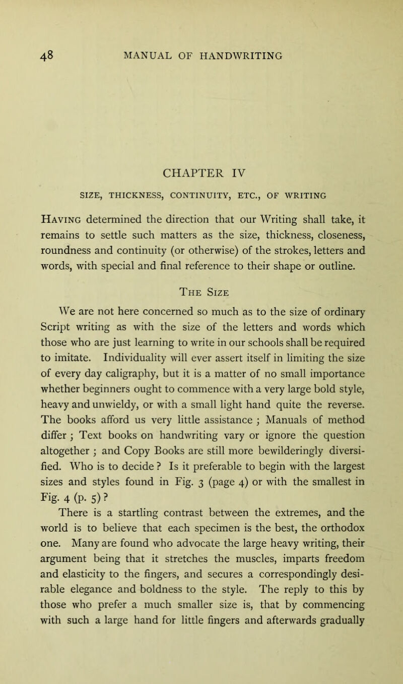 CHAPTER IV SIZE, THICKNESS, CONTINUITY, ETC., OF WRITING Having determined the direction that our Writing shall take, it remains to settle such matters as the size, thickness, closeness, roundness and continuity (or otherwise) of the strokes, letters and words, with special and final reference to their shape or outline. The Size We are not here concerned so much as to the size of ordinary Script writing as with the size of the letters and words which those who are just learning to write in our schools shall be required to imitate. Individuality will ever assert itself in limiting the size of every day caligraphy, but it is a matter of no small importance whether beginners ought to commence with a very large bold style, heavy and unwieldy, or with a small light hand quite the reverse. The books afford us very little assistance ; Manuals of method differ ; Text books on handwriting vary or ignore the question altogether ; and Copy Books are still more bewilderingly diversi- fied. Who is to decide ? Is it preferable to begin with the largest sizes and styles found in Fig. 3 (page 4) or with the smallest in Fig- 4 (P- 5) ? There is a startling contrast between the extremes, and the world is to believe that each specimen is the best, the orthodox one. Many are found who advocate the large heavy writing, their argument being that it stretches the muscles, imparts freedom and elasticity to the fingers, and secures a correspondingly desi- rable elegance and boldness to the style. The reply to this by those who prefer a much smaller size is, that by commencing with such a large hand for little fingers and afterwards gradually