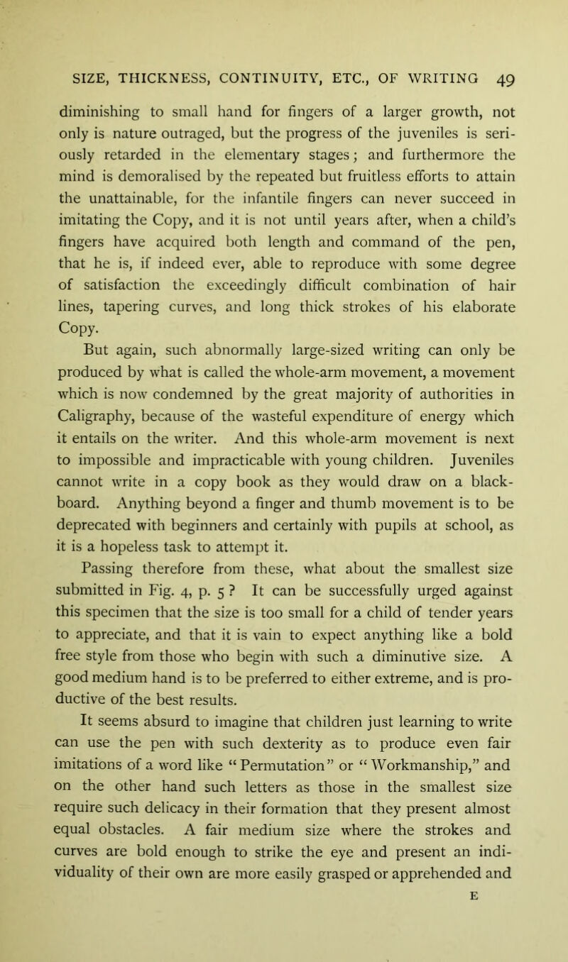 diminishing to small hand for fingers of a larger growth, not only is nature outraged, but the progress of the juveniles is seri- ously retarded in the elementary stages; and furthermore the mind is demoralised by the repeated but fruitless efforts to attain the unattainable, for the infantile fingers can never succeed in imitating the Copy, and it is not until years after, when a child’s fingers have acquired both length and command of the pen, that he is, if indeed ever, able to reproduce with some degree of satisfaction the exceedingly difficult combination of hair lines, tapering curves, and long thick strokes of his elaborate Copy. But again, such abnormally large-sized writing can only be produced by what is called the whole-arm movement, a movement which is now condemned by the great majority of authorities in Caligraphy, because of the wasteful expenditure of energy which it entails on the writer. And this whole-arm movement is next to impossible and impracticable with young children. Juveniles cannot write in a copy book as they would draw on a black- board. Anything beyond a finger and thumb movement is to be deprecated with beginners and certainly with pupils at school, as it is a hopeless task to attempt it. Passing therefore from these, what about the smallest size submitted in Fig. 4, p. 5 ? It can be successfully urged against this specimen that the size is too small for a child of tender years to appreciate, and that it is vain to expect anything like a bold free style from those who begin with such a diminutive size. A good medium hand is to be preferred to either extreme, and is pro- ductive of the best results. It seems absurd to imagine that children just learning to write can use the pen with such dexterity as to produce even fair imitations of a word like “Permutation” or “Workmanship,” and on the other hand such letters as those in the smallest size require such delicacy in their formation that they present almost equal obstacles. A fair medium size where the strokes and curves are bold enough to strike the eye and present an indi- viduality of their own are more easily grasped or apprehended and E