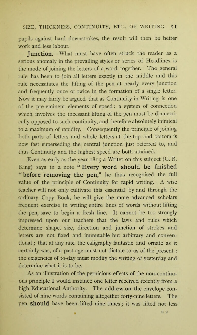 pupils against hard downstrokes, the result will then be better work and less labour. Junction.—What must have often struck the reader as a serious anomaly in the prevailing styles or series of Headlines is the mode of joining the letters of a word together. The general rule has been to join all letters exactly in the middle and this rule necessitates the lifting of the pen at nearly every junction and frequently once or twice in the formation of a single letter. Now it may fairly be argued that as Continuity in Writing is one of the pre-eminent elements of speed; a system of connection which involves the incessant lifting of the pen must be diametri- cally opposed to such continuity, and therefore absolutely inimical to a maximum of rapidity. Consequently the principle of joining both parts of letters and whole letters at the top and bottom is now fast superseding the central junction just referred to, and thus Continuity and the highest speed are both attained. Even as early as the year 1815 a Writer on this subject (G. B. King) says in a note “ Every word should be finished “ before removing the pen,” he thus recognised the full value of the principle of Continuity for rapid writing. A wise teacher will not only cultivate this essential by and through the ordinary Copy Book, he will give the more advanced scholars frequent exercise in writing entire lines of words without lifting the pen, save to begin a fresh line. It cannot be too strongly impressed upon our teachers that the laws and rules which determine shape, size, direction and junction of strokes and letters are not fixed and immutable but arbitrary and conven- tional ; that at any rate the caligraphy fantastic and ornate as it certainly was, of a past age must not dictate to us of the present : the exigencies of to-day must modify the writing of yesterday and determine what it is to be. As an illustration of the pernicious effects of the non-continu- ous principle I would instance one letter received recently from a high Educational Authority. The address on the envelope con- sisted of nine words containing altogether forty-nine letters. The pen should have been lifted nine times; it was lifted not less E 2