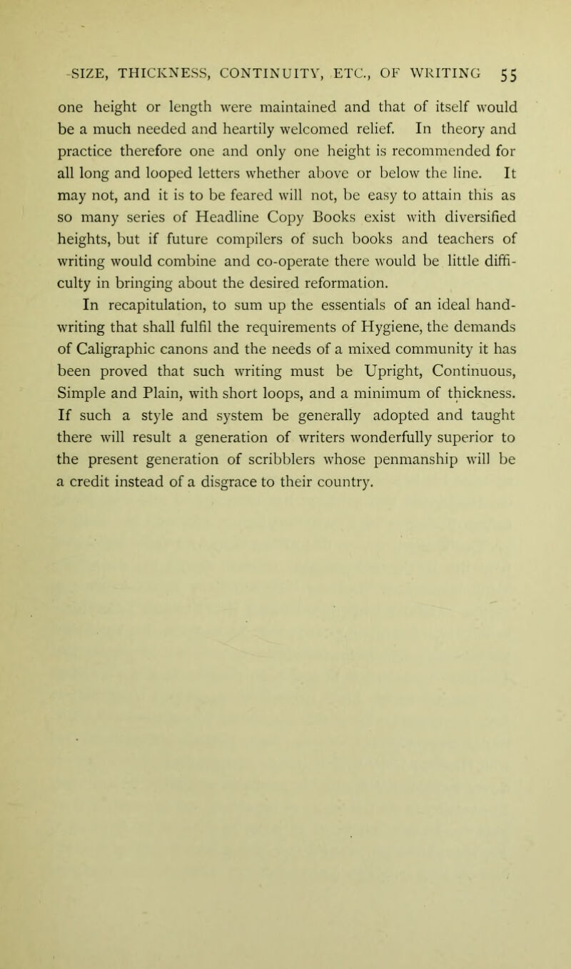 one height or length were maintained and that of itself would be a much needed and heartily welcomed relief. In theory and practice therefore one and only one height is recommended for all long and looped letters whether above or below the line. It may not, and it is to be feared will not, be easy to attain this as so many series of Headline Copy Books exist with diversified heights, but if future compilers of such books and teachers of writing would combine and co-operate there would be little diffi- culty in bringing about the desired reformation. In recapitulation, to sum up the essentials of an ideal hand- writing that shall fulfil the requirements of Hygiene, the demands of Caligraphic canons and the needs of a mixed community it has been proved that such writing must be Upright, Continuous, Simple and Plain, with short loops, and a minimum of thickness. If such a style and system be generally adopted and taught there will result a generation of writers wonderfully superior to the present generation of scribblers whose penmanship will be a credit instead of a disgrace to their country.
